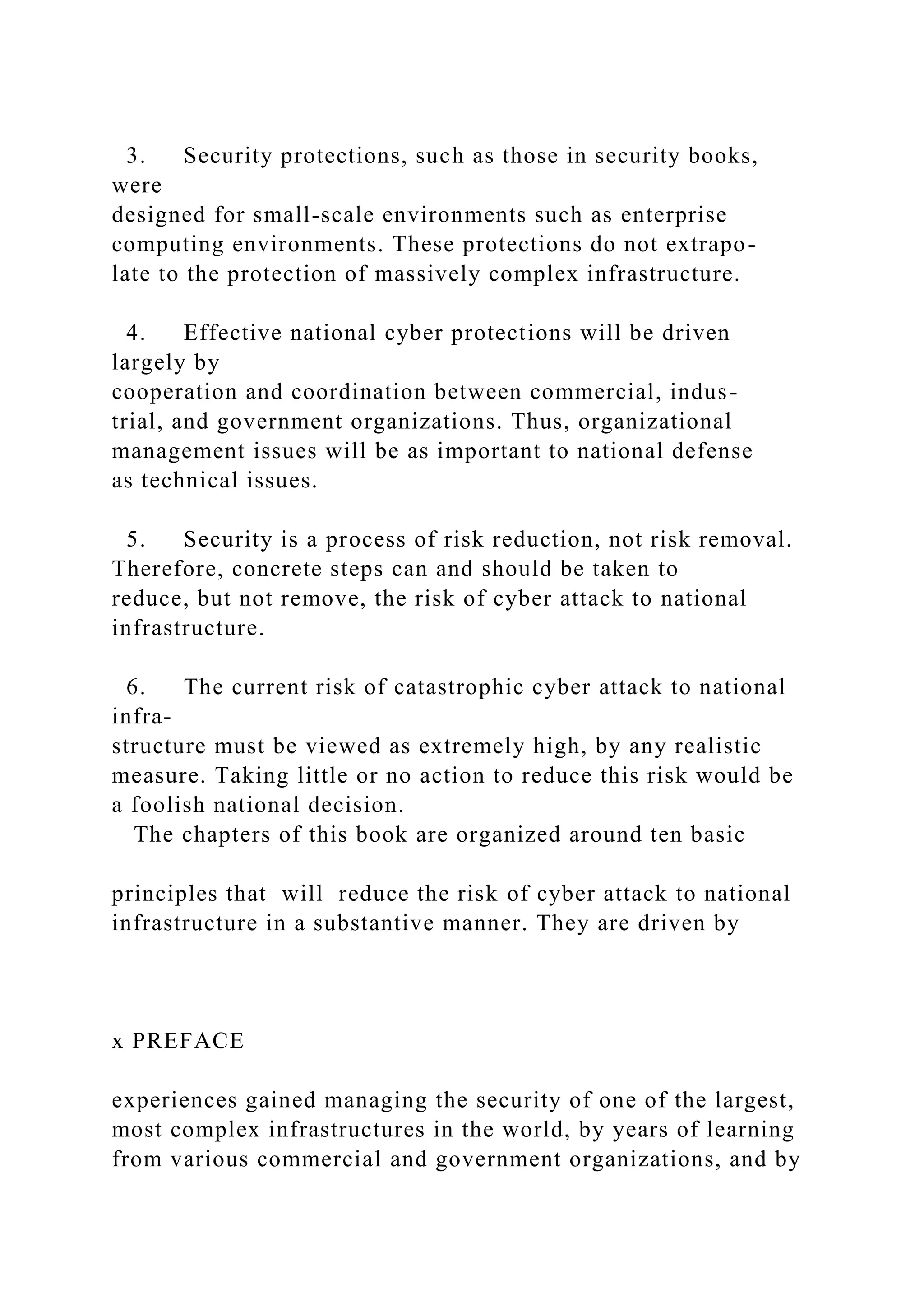 3. Security protections, such as those in security books,
were
designed for small-scale environments such as enterprise
computing environments. These protections do not extrapo-
late to the protection of massively complex infrastructure.
4. Effective national cyber protections will be driven
largely by
cooperation and coordination between commercial, indus-
trial, and government organizations. Thus, organizational
management issues will be as important to national defense
as technical issues.
5. Security is a process of risk reduction, not risk removal.
Therefore, concrete steps can and should be taken to
reduce, but not remove, the risk of cyber attack to national
infrastructure.
6. The current risk of catastrophic cyber attack to national
infra-
structure must be viewed as extremely high, by any realistic
measure. Taking little or no action to reduce this risk would be
a foolish national decision.
The chapters of this book are organized around ten basic
principles that will reduce the risk of cyber attack to national
infrastructure in a substantive manner. They are driven by
x PREFACE
experiences gained managing the security of one of the largest,
most complex infrastructures in the world, by years of learning
from various commercial and government organizations, and by
 