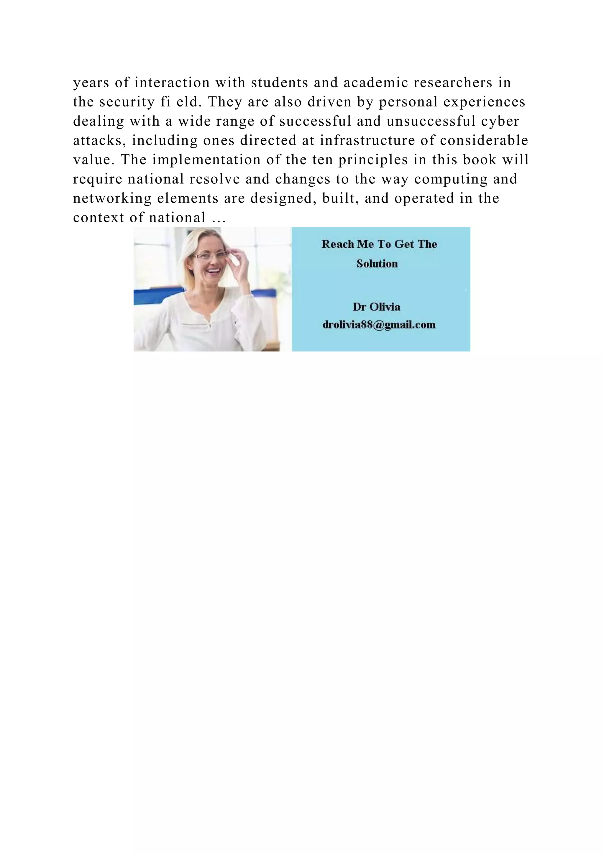 years of interaction with students and academic researchers in
the security fi eld. They are also driven by personal experiences
dealing with a wide range of successful and unsuccessful cyber
attacks, including ones directed at infrastructure of considerable
value. The implementation of the ten principles in this book will
require national resolve and changes to the way computing and
networking elements are designed, built, and operated in the
context of national …
 