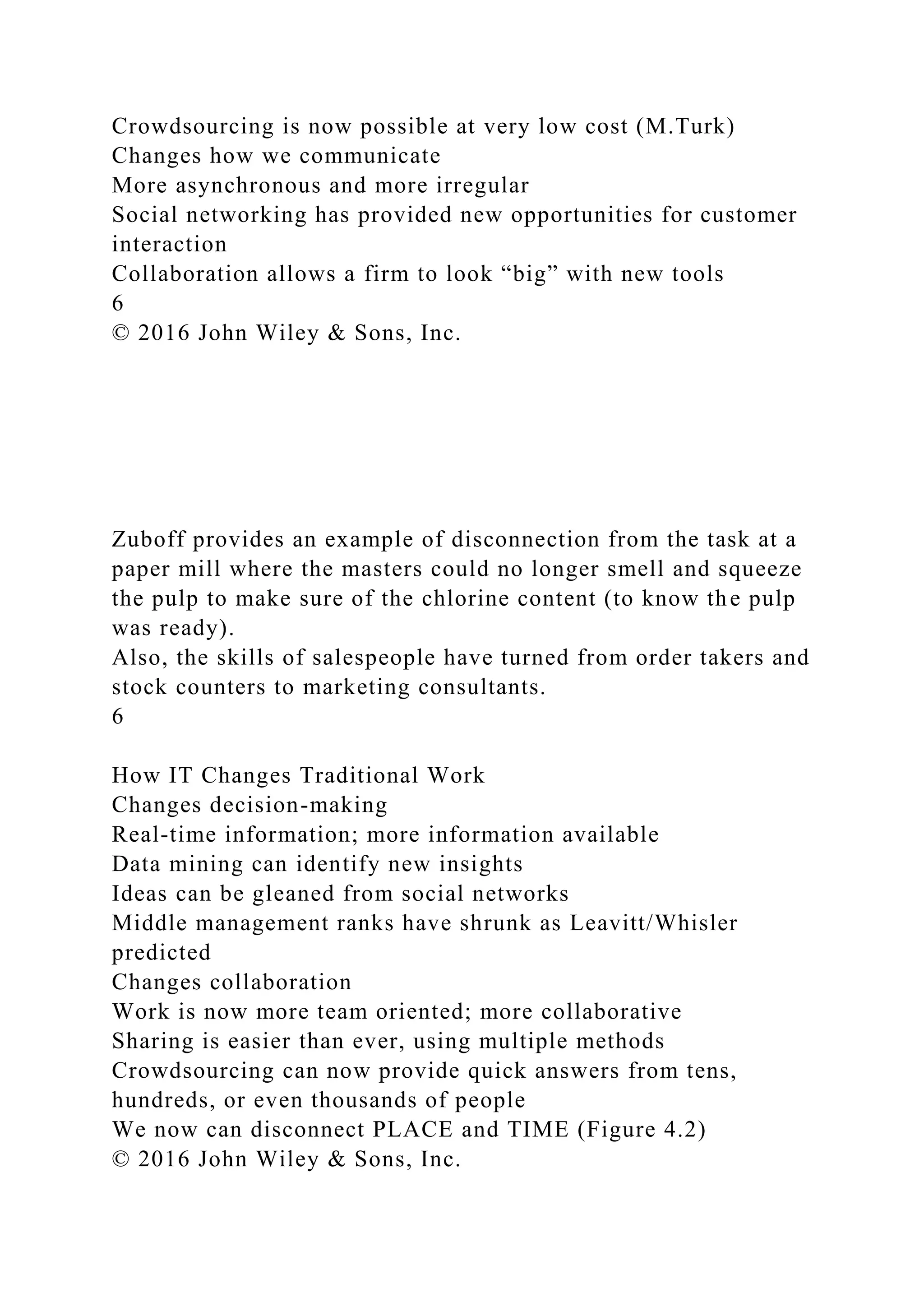 Crowdsourcing is now possible at very low cost (M.Turk)
Changes how we communicate
More asynchronous and more irregular
Social networking has provided new opportunities for customer
interaction
Collaboration allows a firm to look “big” with new tools
6
© 2016 John Wiley & Sons, Inc.
Zuboff provides an example of disconnection from the task at a
paper mill where the masters could no longer smell and squeeze
the pulp to make sure of the chlorine content (to know the pulp
was ready).
Also, the skills of salespeople have turned from order takers and
stock counters to marketing consultants.
6
How IT Changes Traditional Work
Changes decision-making
Real-time information; more information available
Data mining can identify new insights
Ideas can be gleaned from social networks
Middle management ranks have shrunk as Leavitt/Whisler
predicted
Changes collaboration
Work is now more team oriented; more collaborative
Sharing is easier than ever, using multiple methods
Crowdsourcing can now provide quick answers from tens,
hundreds, or even thousands of people
We now can disconnect PLACE and TIME (Figure 4.2)
© 2016 John Wiley & Sons, Inc.
 