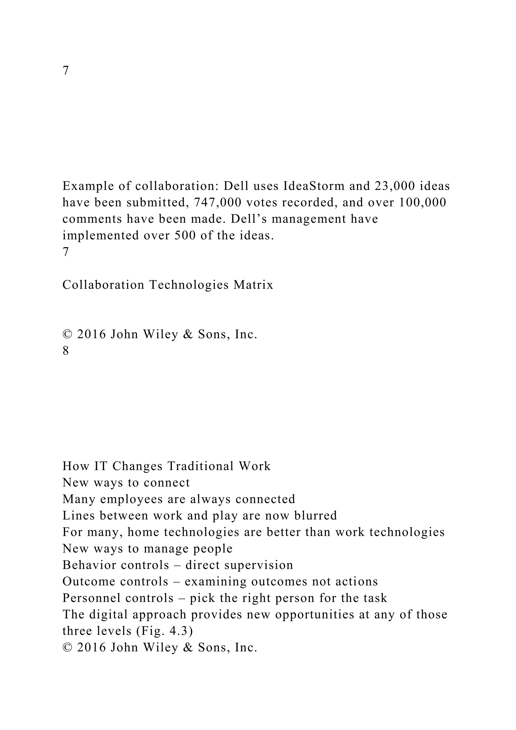7
Example of collaboration: Dell uses IdeaStorm and 23,000 ideas
have been submitted, 747,000 votes recorded, and over 100,000
comments have been made. Dell’s management have
implemented over 500 of the ideas.
7
Collaboration Technologies Matrix
© 2016 John Wiley & Sons, Inc.
8
How IT Changes Traditional Work
New ways to connect
Many employees are always connected
Lines between work and play are now blurred
For many, home technologies are better than work technologies
New ways to manage people
Behavior controls – direct supervision
Outcome controls – examining outcomes not actions
Personnel controls – pick the right person for the task
The digital approach provides new opportunities at any of those
three levels (Fig. 4.3)
© 2016 John Wiley & Sons, Inc.
 