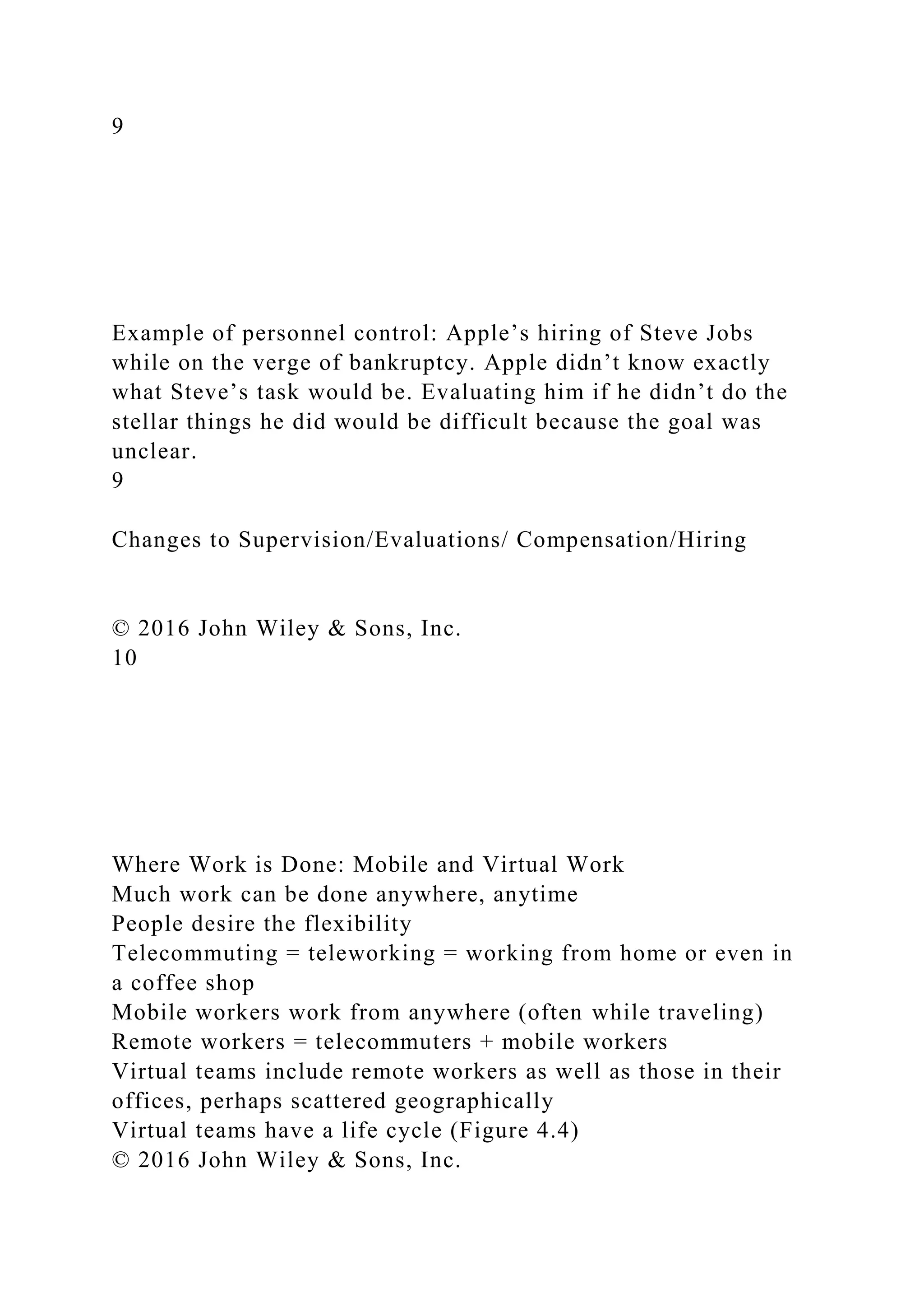 9
Example of personnel control: Apple’s hiring of Steve Jobs
while on the verge of bankruptcy. Apple didn’t know exactly
what Steve’s task would be. Evaluating him if he didn’t do the
stellar things he did would be difficult because the goal was
unclear.
9
Changes to Supervision/Evaluations/ Compensation/Hiring
© 2016 John Wiley & Sons, Inc.
10
Where Work is Done: Mobile and Virtual Work
Much work can be done anywhere, anytime
People desire the flexibility
Telecommuting = teleworking = working from home or even in
a coffee shop
Mobile workers work from anywhere (often while traveling)
Remote workers = telecommuters + mobile workers
Virtual teams include remote workers as well as those in their
offices, perhaps scattered geographically
Virtual teams have a life cycle (Figure 4.4)
© 2016 John Wiley & Sons, Inc.
 
