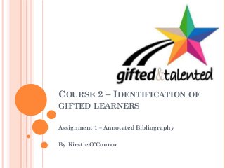 COURSE 2 – IDENTIFICATION OF
GIFTED LEARNERS
Assignment 1 – Annotated Bibliography
By Kirstie O’Connor
 