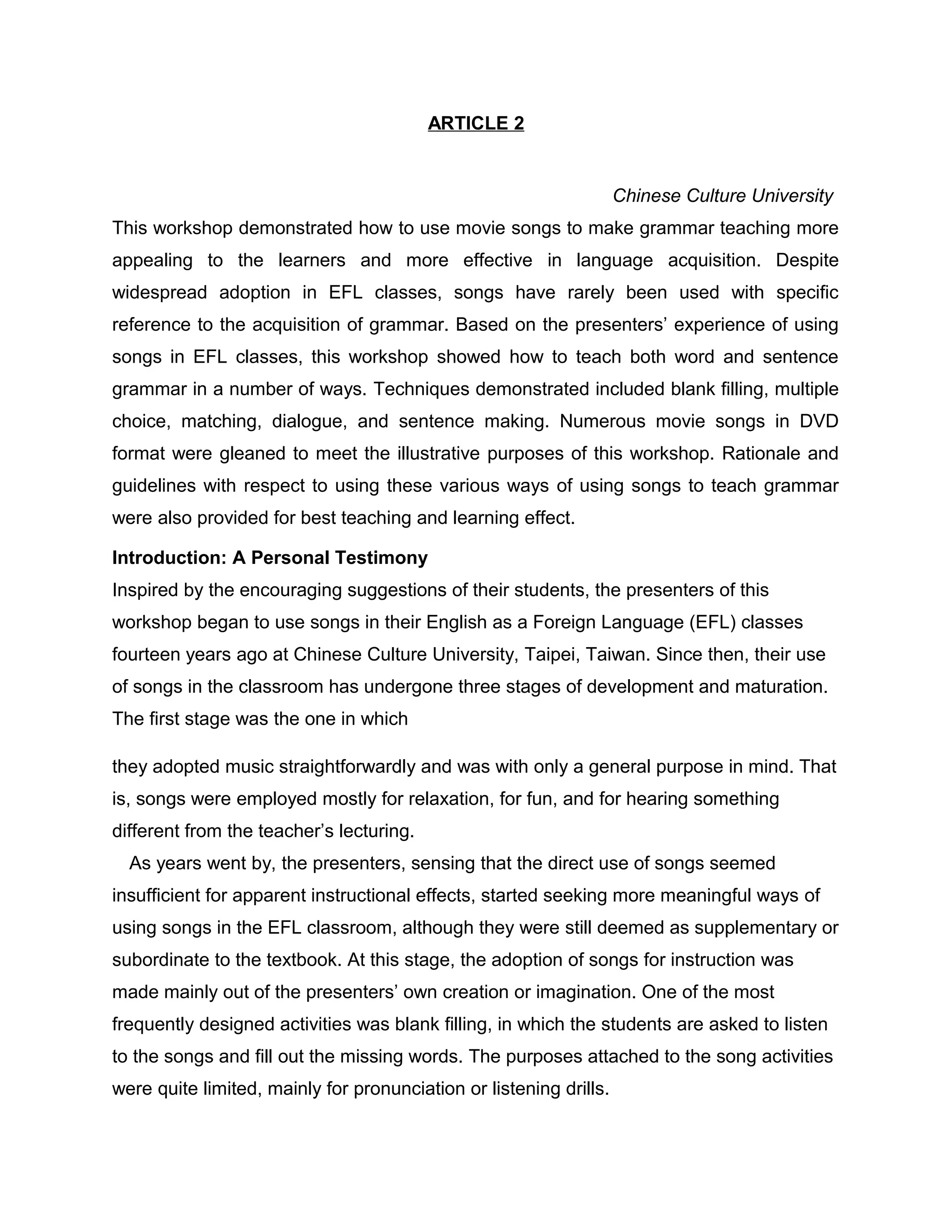ARTICLE 2
Chinese Culture University
This workshop demonstrated how to use movie songs to make grammar teaching more
appealing to the learners and more effective in language acquisition. Despite
widespread adoption in EFL classes, songs have rarely been used with specific
reference to the acquisition of grammar. Based on the presenters’ experience of using
songs in EFL classes, this workshop showed how to teach both word and sentence
grammar in a number of ways. Techniques demonstrated included blank filling, multiple
choice, matching, dialogue, and sentence making. Numerous movie songs in DVD
format were gleaned to meet the illustrative purposes of this workshop. Rationale and
guidelines with respect to using these various ways of using songs to teach grammar
were also provided for best teaching and learning effect.
Introduction: A Personal Testimony
Inspired by the encouraging suggestions of their students, the presenters of this
workshop began to use songs in their English as a Foreign Language (EFL) classes
fourteen years ago at Chinese Culture University, Taipei, Taiwan. Since then, their use
of songs in the classroom has undergone three stages of development and maturation.
The first stage was the one in which
they adopted music straightforwardly and was with only a general purpose in mind. That
is, songs were employed mostly for relaxation, for fun, and for hearing something
different from the teacher’s lecturing.
As years went by, the presenters, sensing that the direct use of songs seemed
insufficient for apparent instructional effects, started seeking more meaningful ways of
using songs in the EFL classroom, although they were still deemed as supplementary or
subordinate to the textbook. At this stage, the adoption of songs for instruction was
made mainly out of the presenters’ own creation or imagination. One of the most
frequently designed activities was blank filling, in which the students are asked to listen
to the songs and fill out the missing words. The purposes attached to the song activities
were quite limited, mainly for pronunciation or listening drills.
 