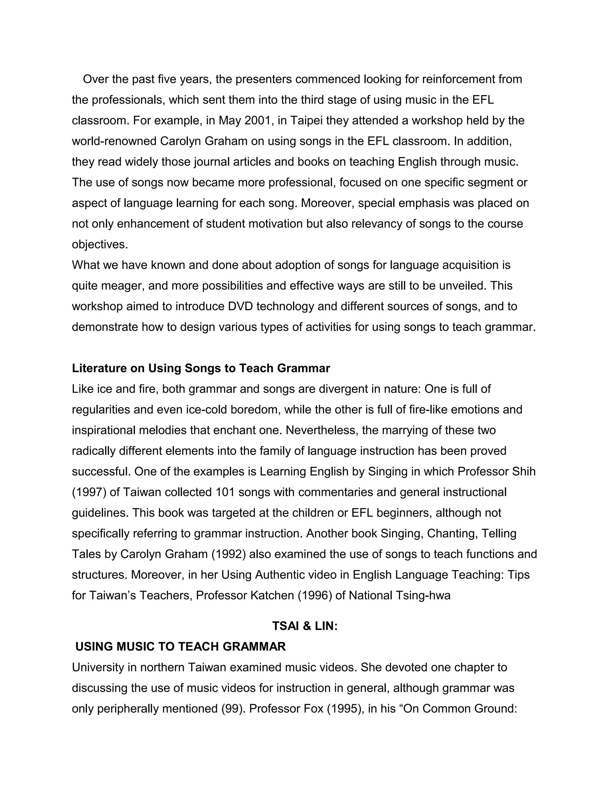 Over the past five years, the presenters commenced looking for reinforcement from
the professionals, which sent them into the third stage of using music in the EFL
classroom. For example, in May 2001, in Taipei they attended a workshop held by the
world-renowned Carolyn Graham on using songs in the EFL classroom. In addition,
they read widely those journal articles and books on teaching English through music.
The use of songs now became more professional, focused on one specific segment or
aspect of language learning for each song. Moreover, special emphasis was placed on
not only enhancement of student motivation but also relevancy of songs to the course
objectives.
What we have known and done about adoption of songs for language acquisition is
quite meager, and more possibilities and effective ways are still to be unveiled. This
workshop aimed to introduce DVD technology and different sources of songs, and to
demonstrate how to design various types of activities for using songs to teach grammar.
Literature on Using Songs to Teach Grammar
Like ice and fire, both grammar and songs are divergent in nature: One is full of
regularities and even ice-cold boredom, while the other is full of fire-like emotions and
inspirational melodies that enchant one. Nevertheless, the marrying of these two
radically different elements into the family of language instruction has been proved
successful. One of the examples is Learning English by Singing in which Professor Shih
(1997) of Taiwan collected 101 songs with commentaries and general instructional
guidelines. This book was targeted at the children or EFL beginners, although not
specifically referring to grammar instruction. Another book Singing, Chanting, Telling
Tales by Carolyn Graham (1992) also examined the use of songs to teach functions and
structures. Moreover, in her Using Authentic video in English Language Teaching: Tips
for Taiwan’s Teachers, Professor Katchen (1996) of National Tsing-hwa
TSAI & LIN:
USING MUSIC TO TEACH GRAMMAR
University in northern Taiwan examined music videos. She devoted one chapter to
discussing the use of music videos for instruction in general, although grammar was
only peripherally mentioned (99). Professor Fox (1995), in his “On Common Ground:
 
