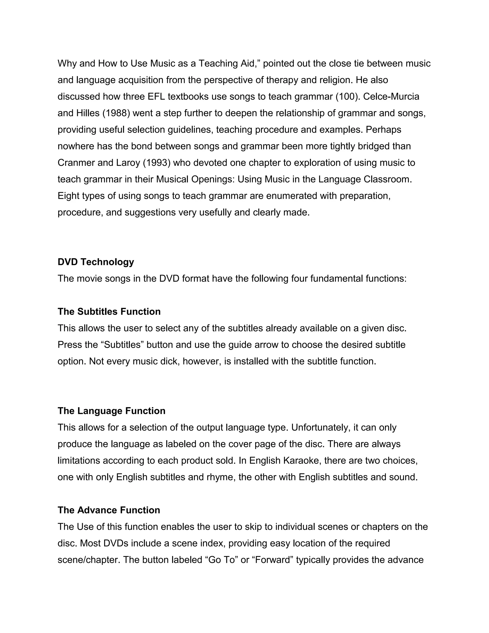 Why and How to Use Music as a Teaching Aid,” pointed out the close tie between music
and language acquisition from the perspective of therapy and religion. He also
discussed how three EFL textbooks use songs to teach grammar (100). Celce-Murcia
and Hilles (1988) went a step further to deepen the relationship of grammar and songs,
providing useful selection guidelines, teaching procedure and examples. Perhaps
nowhere has the bond between songs and grammar been more tightly bridged than
Cranmer and Laroy (1993) who devoted one chapter to exploration of using music to
teach grammar in their Musical Openings: Using Music in the Language Classroom.
Eight types of using songs to teach grammar are enumerated with preparation,
procedure, and suggestions very usefully and clearly made.
DVD Technology
The movie songs in the DVD format have the following four fundamental functions:
The Subtitles Function
This allows the user to select any of the subtitles already available on a given disc.
Press the “Subtitles” button and use the guide arrow to choose the desired subtitle
option. Not every music dick, however, is installed with the subtitle function.
The Language Function
This allows for a selection of the output language type. Unfortunately, it can only
produce the language as labeled on the cover page of the disc. There are always
limitations according to each product sold. In English Karaoke, there are two choices,
one with only English subtitles and rhyme, the other with English subtitles and sound.
The Advance Function
The Use of this function enables the user to skip to individual scenes or chapters on the
disc. Most DVDs include a scene index, providing easy location of the required
scene/chapter. The button labeled “Go To” or “Forward” typically provides the advance
 