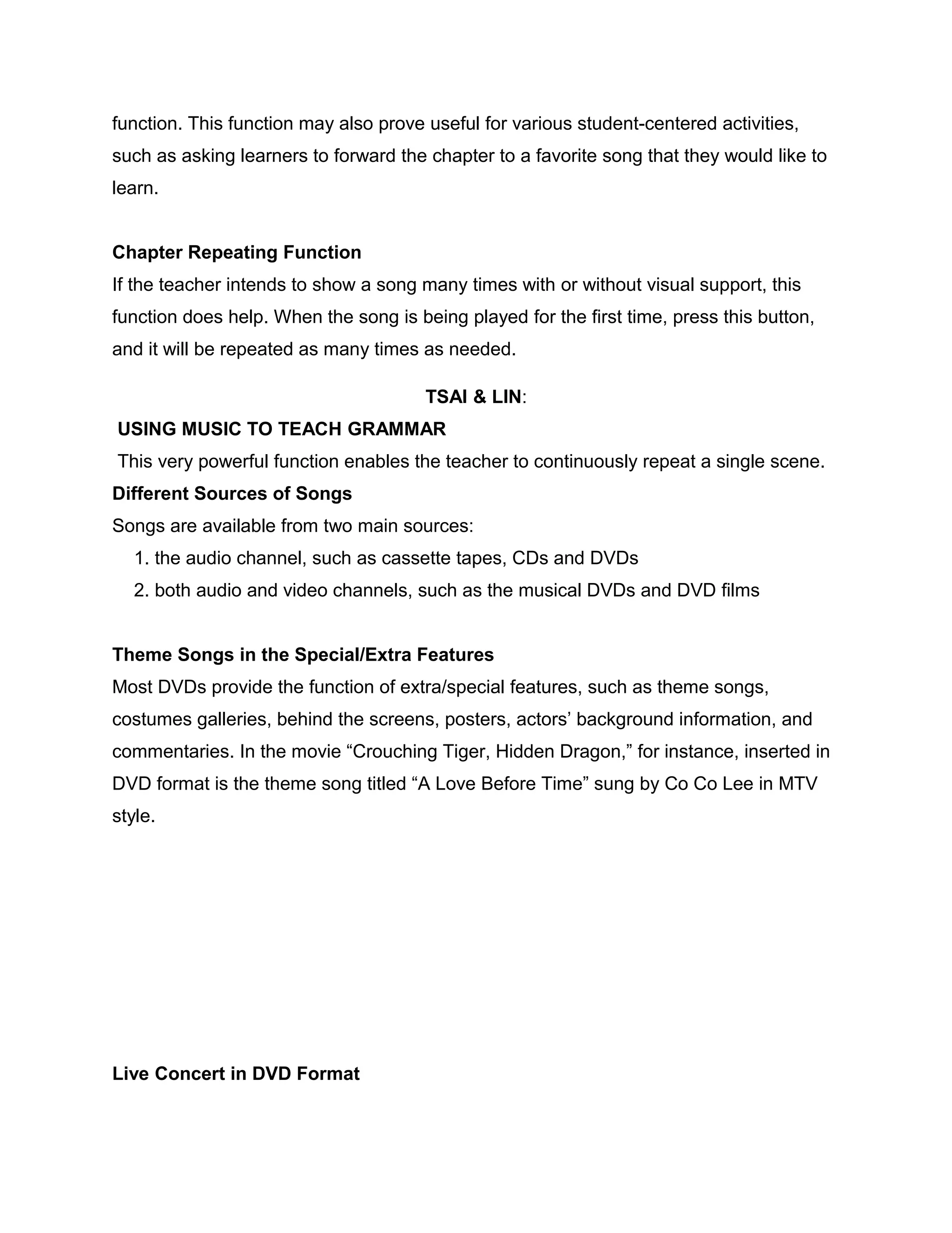function. This function may also prove useful for various student-centered activities,
such as asking learners to forward the chapter to a favorite song that they would like to
learn.
Chapter Repeating Function
If the teacher intends to show a song many times with or without visual support, this
function does help. When the song is being played for the first time, press this button,
and it will be repeated as many times as needed.
TSAI & LIN:
USING MUSIC TO TEACH GRAMMAR
This very powerful function enables the teacher to continuously repeat a single scene.
Different Sources of Songs
Songs are available from two main sources:
1. the audio channel, such as cassette tapes, CDs and DVDs
2. both audio and video channels, such as the musical DVDs and DVD films
Theme Songs in the Special/Extra Features
Most DVDs provide the function of extra/special features, such as theme songs,
costumes galleries, behind the screens, posters, actors’ background information, and
commentaries. In the movie “Crouching Tiger, Hidden Dragon,” for instance, inserted in
DVD format is the theme song titled “A Love Before Time” sung by Co Co Lee in MTV
style.
Live Concert in DVD Format
 