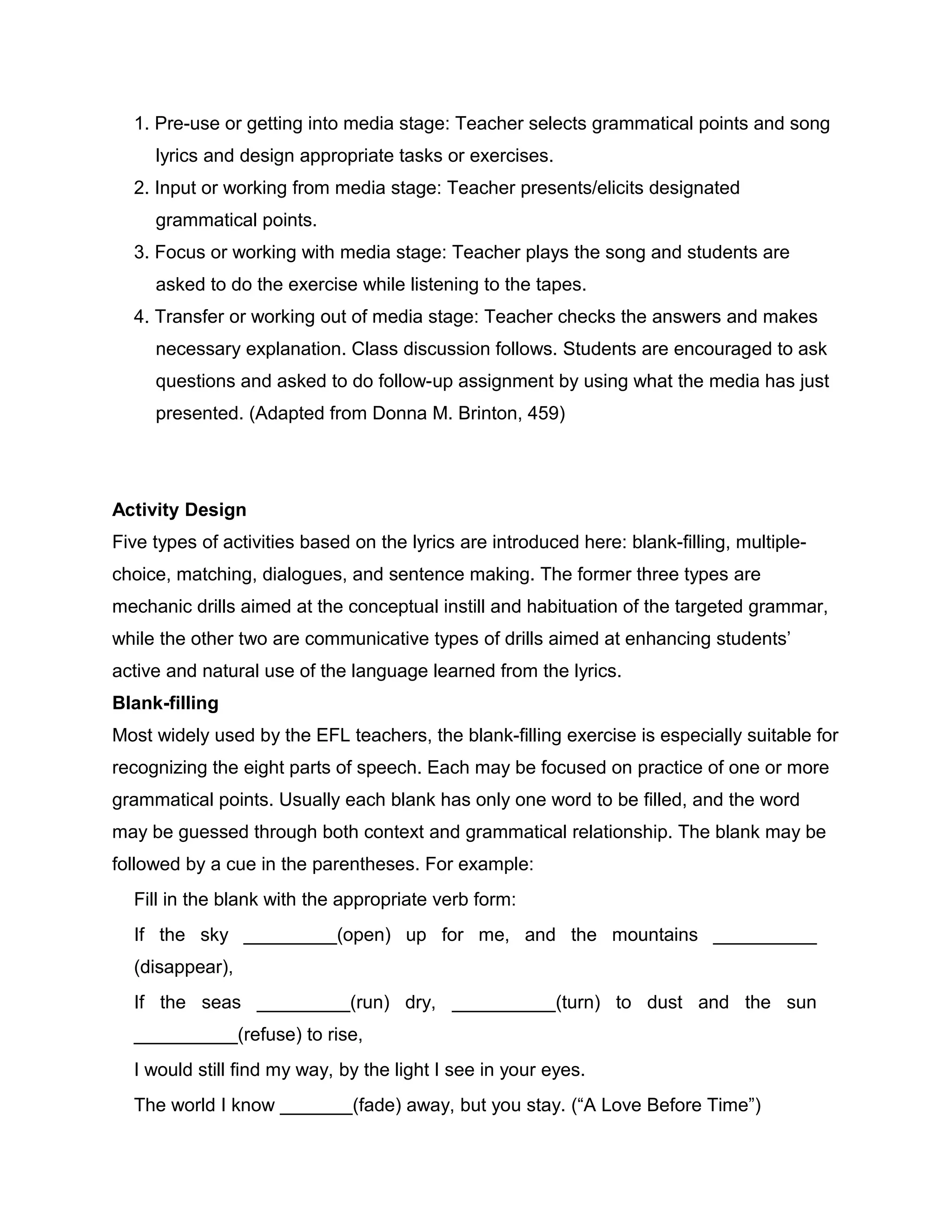 1. Pre-use or getting into media stage: Teacher selects grammatical points and song
lyrics and design appropriate tasks or exercises.
2. Input or working from media stage: Teacher presents/elicits designated
grammatical points.
3. Focus or working with media stage: Teacher plays the song and students are
asked to do the exercise while listening to the tapes.
4. Transfer or working out of media stage: Teacher checks the answers and makes
necessary explanation. Class discussion follows. Students are encouraged to ask
questions and asked to do follow-up assignment by using what the media has just
presented. (Adapted from Donna M. Brinton, 459)
Activity Design
Five types of activities based on the lyrics are introduced here: blank-filling, multiple-
choice, matching, dialogues, and sentence making. The former three types are
mechanic drills aimed at the conceptual instill and habituation of the targeted grammar,
while the other two are communicative types of drills aimed at enhancing students’
active and natural use of the language learned from the lyrics.
Blank-filling
Most widely used by the EFL teachers, the blank-filling exercise is especially suitable for
recognizing the eight parts of speech. Each may be focused on practice of one or more
grammatical points. Usually each blank has only one word to be filled, and the word
may be guessed through both context and grammatical relationship. The blank may be
followed by a cue in the parentheses. For example:
Fill in the blank with the appropriate verb form:
If the sky _________(open) up for me, and the mountains __________
(disappear),
If the seas _________(run) dry, __________(turn) to dust and the sun
__________(refuse) to rise,
I would still find my way, by the light I see in your eyes.
The world I know _______(fade) away, but you stay. (“A Love Before Time”)
 