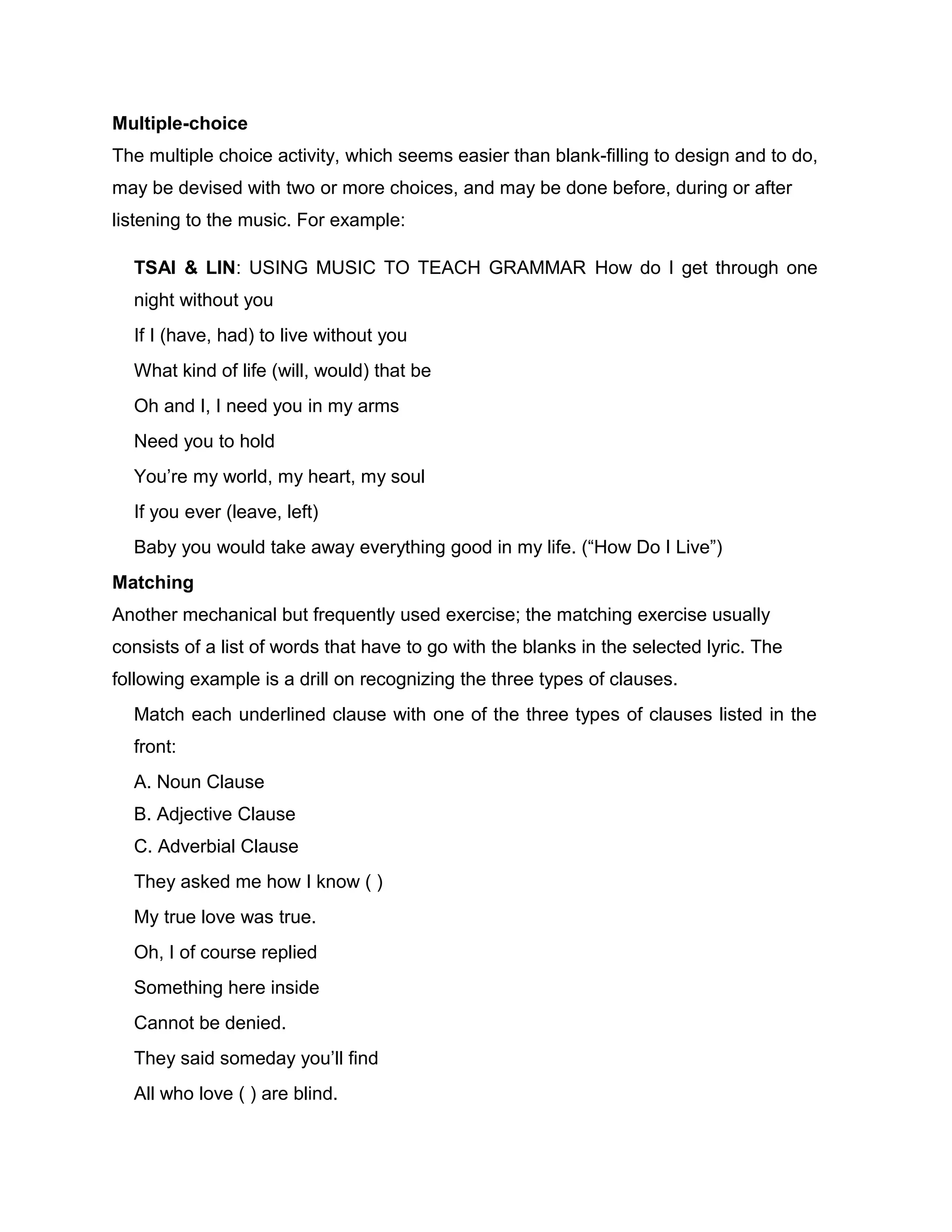 Multiple-choice
The multiple choice activity, which seems easier than blank-filling to design and to do,
may be devised with two or more choices, and may be done before, during or after
listening to the music. For example:
TSAI & LIN: USING MUSIC TO TEACH GRAMMAR How do I get through one
night without you
If I (have, had) to live without you
What kind of life (will, would) that be
Oh and I, I need you in my arms
Need you to hold
You’re my world, my heart, my soul
If you ever (leave, left)
Baby you would take away everything good in my life. (“How Do I Live”)
Matching
Another mechanical but frequently used exercise; the matching exercise usually
consists of a list of words that have to go with the blanks in the selected lyric. The
following example is a drill on recognizing the three types of clauses.
Match each underlined clause with one of the three types of clauses listed in the
front:
A. Noun Clause
B. Adjective Clause
C. Adverbial Clause
They asked me how I know ( )
My true love was true.
Oh, I of course replied
Something here inside
Cannot be denied.
They said someday you’ll find
All who love ( ) are blind.
 