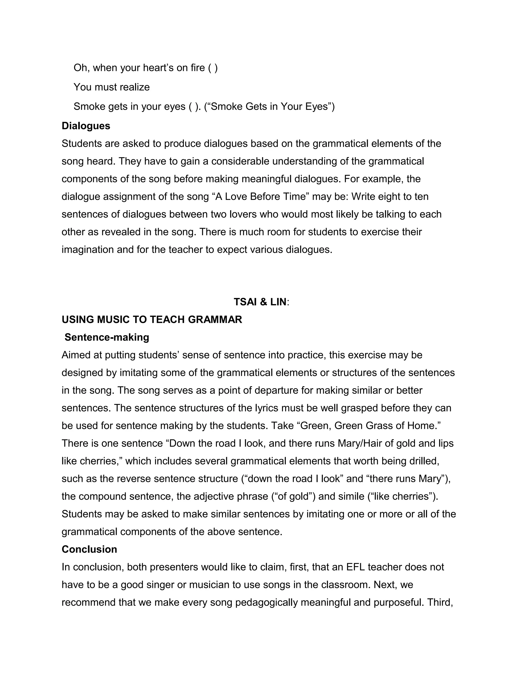 Oh, when your heart’s on fire ( )
You must realize
Smoke gets in your eyes ( ). (“Smoke Gets in Your Eyes”)
Dialogues
Students are asked to produce dialogues based on the grammatical elements of the
song heard. They have to gain a considerable understanding of the grammatical
components of the song before making meaningful dialogues. For example, the
dialogue assignment of the song “A Love Before Time” may be: Write eight to ten
sentences of dialogues between two lovers who would most likely be talking to each
other as revealed in the song. There is much room for students to exercise their
imagination and for the teacher to expect various dialogues.
TSAI & LIN:
USING MUSIC TO TEACH GRAMMAR
Sentence-making
Aimed at putting students’ sense of sentence into practice, this exercise may be
designed by imitating some of the grammatical elements or structures of the sentences
in the song. The song serves as a point of departure for making similar or better
sentences. The sentence structures of the lyrics must be well grasped before they can
be used for sentence making by the students. Take “Green, Green Grass of Home.”
There is one sentence “Down the road I look, and there runs Mary/Hair of gold and lips
like cherries,” which includes several grammatical elements that worth being drilled,
such as the reverse sentence structure (“down the road I look” and “there runs Mary”),
the compound sentence, the adjective phrase (“of gold”) and simile (“like cherries”).
Students may be asked to make similar sentences by imitating one or more or all of the
grammatical components of the above sentence.
Conclusion
In conclusion, both presenters would like to claim, first, that an EFL teacher does not
have to be a good singer or musician to use songs in the classroom. Next, we
recommend that we make every song pedagogically meaningful and purposeful. Third,
 