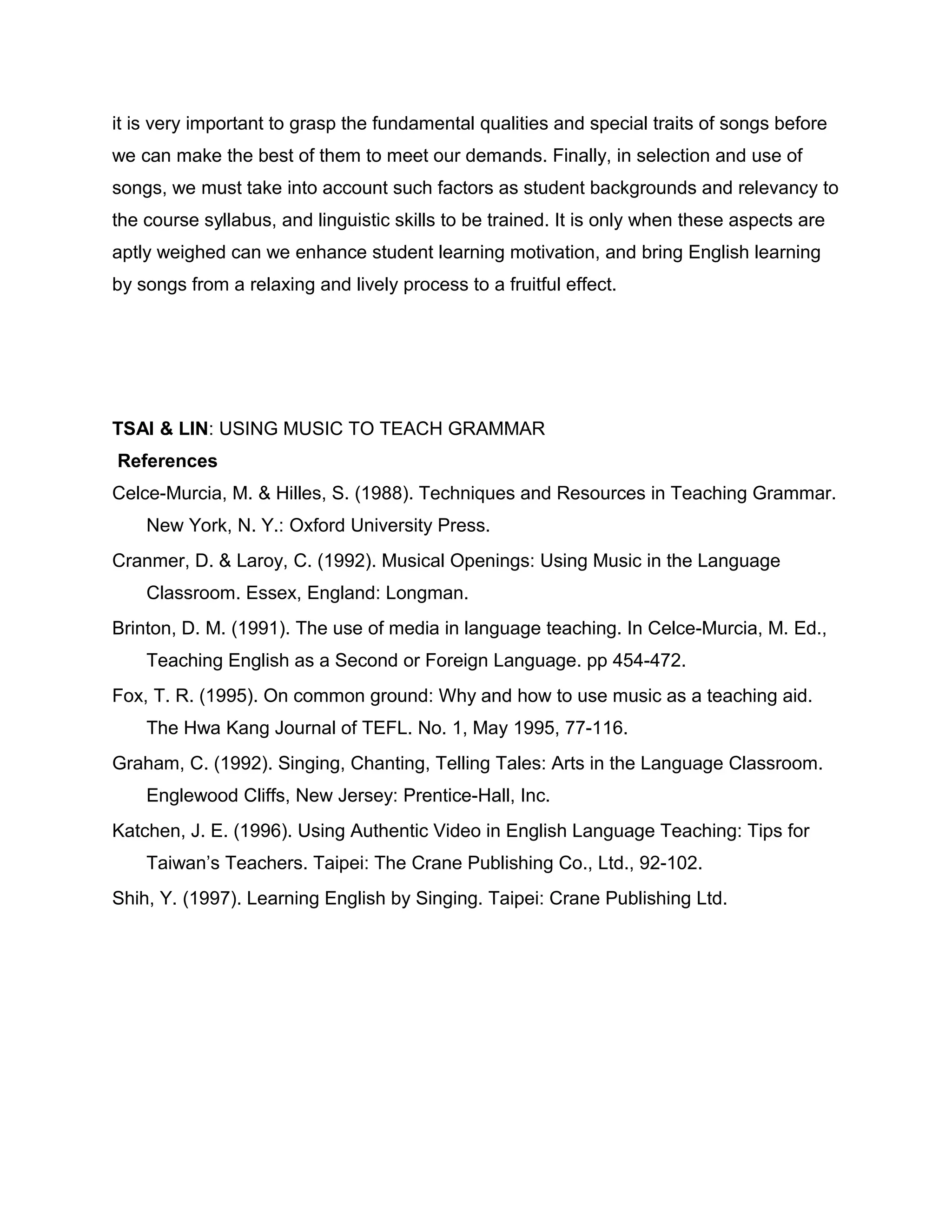 it is very important to grasp the fundamental qualities and special traits of songs before
we can make the best of them to meet our demands. Finally, in selection and use of
songs, we must take into account such factors as student backgrounds and relevancy to
the course syllabus, and linguistic skills to be trained. It is only when these aspects are
aptly weighed can we enhance student learning motivation, and bring English learning
by songs from a relaxing and lively process to a fruitful effect.
TSAI & LIN: USING MUSIC TO TEACH GRAMMAR
References
Celce-Murcia, M. & Hilles, S. (1988). Techniques and Resources in Teaching Grammar.
New York, N. Y.: Oxford University Press.
Cranmer, D. & Laroy, C. (1992). Musical Openings: Using Music in the Language
Classroom. Essex, England: Longman.
Brinton, D. M. (1991). The use of media in language teaching. In Celce-Murcia, M. Ed.,
Teaching English as a Second or Foreign Language. pp 454-472.
Fox, T. R. (1995). On common ground: Why and how to use music as a teaching aid.
The Hwa Kang Journal of TEFL. No. 1, May 1995, 77-116.
Graham, C. (1992). Singing, Chanting, Telling Tales: Arts in the Language Classroom.
Englewood Cliffs, New Jersey: Prentice-Hall, Inc.
Katchen, J. E. (1996). Using Authentic Video in English Language Teaching: Tips for
Taiwan’s Teachers. Taipei: The Crane Publishing Co., Ltd., 92-102.
Shih, Y. (1997). Learning English by Singing. Taipei: Crane Publishing Ltd.
 