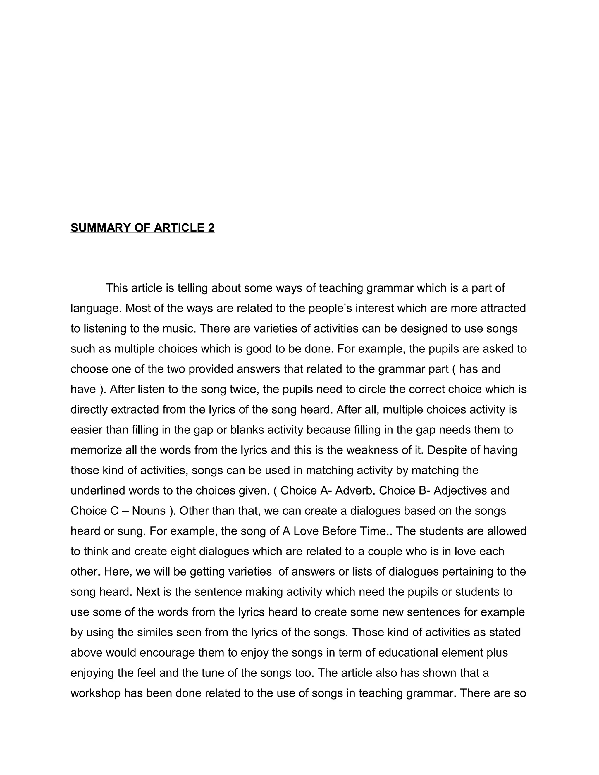 SUMMARY OF ARTICLE 2
This article is telling about some ways of teaching grammar which is a part of
language. Most of the ways are related to the people’s interest which are more attracted
to listening to the music. There are varieties of activities can be designed to use songs
such as multiple choices which is good to be done. For example, the pupils are asked to
choose one of the two provided answers that related to the grammar part ( has and
have ). After listen to the song twice, the pupils need to circle the correct choice which is
directly extracted from the lyrics of the song heard. After all, multiple choices activity is
easier than filling in the gap or blanks activity because filling in the gap needs them to
memorize all the words from the lyrics and this is the weakness of it. Despite of having
those kind of activities, songs can be used in matching activity by matching the
underlined words to the choices given. ( Choice A- Adverb. Choice B- Adjectives and
Choice C – Nouns ). Other than that, we can create a dialogues based on the songs
heard or sung. For example, the song of A Love Before Time.. The students are allowed
to think and create eight dialogues which are related to a couple who is in love each
other. Here, we will be getting varieties of answers or lists of dialogues pertaining to the
song heard. Next is the sentence making activity which need the pupils or students to
use some of the words from the lyrics heard to create some new sentences for example
by using the similes seen from the lyrics of the songs. Those kind of activities as stated
above would encourage them to enjoy the songs in term of educational element plus
enjoying the feel and the tune of the songs too. The article also has shown that a
workshop has been done related to the use of songs in teaching grammar. There are so
 