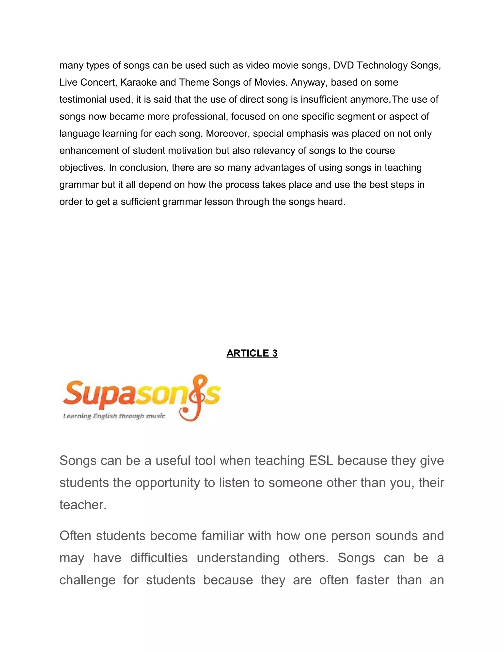 many types of songs can be used such as video movie songs, DVD Technology Songs,
Live Concert, Karaoke and Theme Songs of Movies. Anyway, based on some
testimonial used, it is said that the use of direct song is insufficient anymore.The use of
songs now became more professional, focused on one specific segment or aspect of
language learning for each song. Moreover, special emphasis was placed on not only
enhancement of student motivation but also relevancy of songs to the course
objectives. In conclusion, there are so many advantages of using songs in teaching
grammar but it all depend on how the process takes place and use the best steps in
order to get a sufficient grammar lesson through the songs heard.
ARTICLE 3
Songs can be a useful tool when teaching ESL because they give
students the opportunity to listen to someone other than you, their
teacher.
Often students become familiar with how one person sounds and
may have difficulties understanding others. Songs can be a
challenge for students because they are often faster than an
 