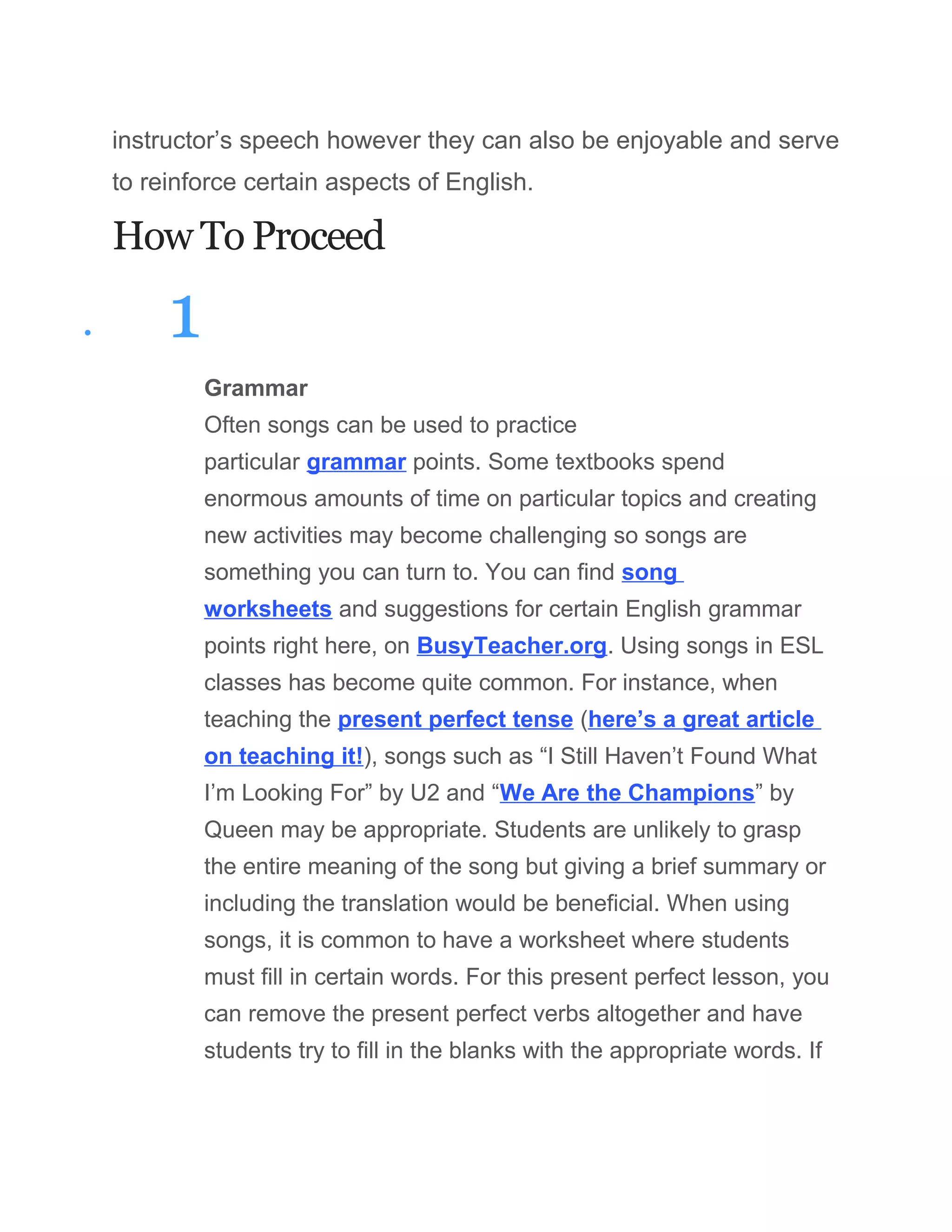 instructor’s speech however they can also be enjoyable and serve
to reinforce certain aspects of English.
How To Proceed
• 1
Grammar
Often songs can be used to practice
particular grammar points. Some textbooks spend
enormous amounts of time on particular topics and creating
new activities may become challenging so songs are
something you can turn to. You can find song
worksheets and suggestions for certain English grammar
points right here, on BusyTeacher.org. Using songs in ESL
classes has become quite common. For instance, when
teaching the present perfect tense (here’s a great article
on teaching it!), songs such as “I Still Haven’t Found What
I’m Looking For” by U2 and “We Are the Champions” by
Queen may be appropriate. Students are unlikely to grasp
the entire meaning of the song but giving a brief summary or
including the translation would be beneficial. When using
songs, it is common to have a worksheet where students
must fill in certain words. For this present perfect lesson, you
can remove the present perfect verbs altogether and have
students try to fill in the blanks with the appropriate words. If
 