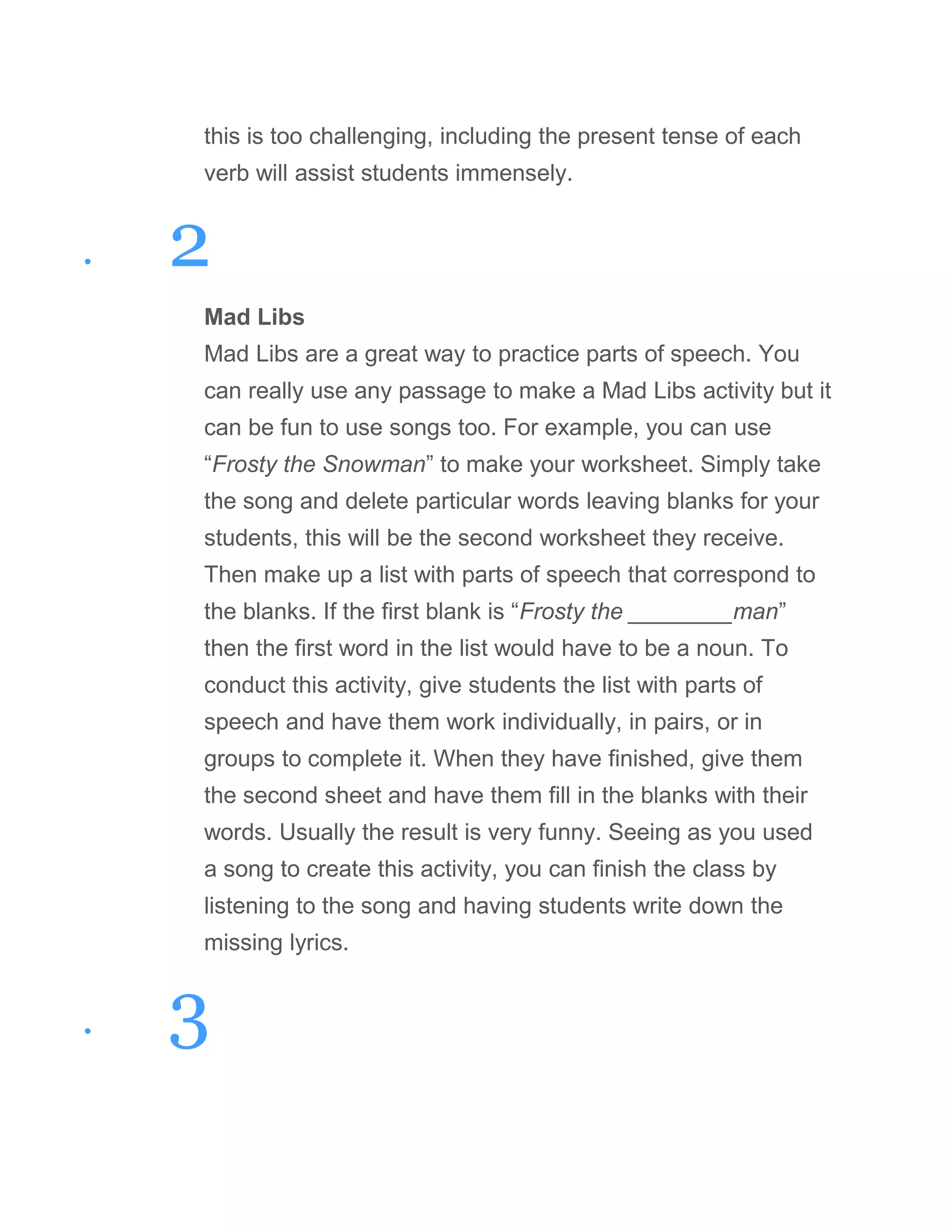 this is too challenging, including the present tense of each
verb will assist students immensely.
• 2
Mad Libs
Mad Libs are a great way to practice parts of speech. You
can really use any passage to make a Mad Libs activity but it
can be fun to use songs too. For example, you can use
“Frosty the Snowman” to make your worksheet. Simply take
the song and delete particular words leaving blanks for your
students, this will be the second worksheet they receive.
Then make up a list with parts of speech that correspond to
the blanks. If the first blank is “Frosty the ________man”
then the first word in the list would have to be a noun. To
conduct this activity, give students the list with parts of
speech and have them work individually, in pairs, or in
groups to complete it. When they have finished, give them
the second sheet and have them fill in the blanks with their
words. Usually the result is very funny. Seeing as you used
a song to create this activity, you can finish the class by
listening to the song and having students write down the
missing lyrics.
• 3
 
