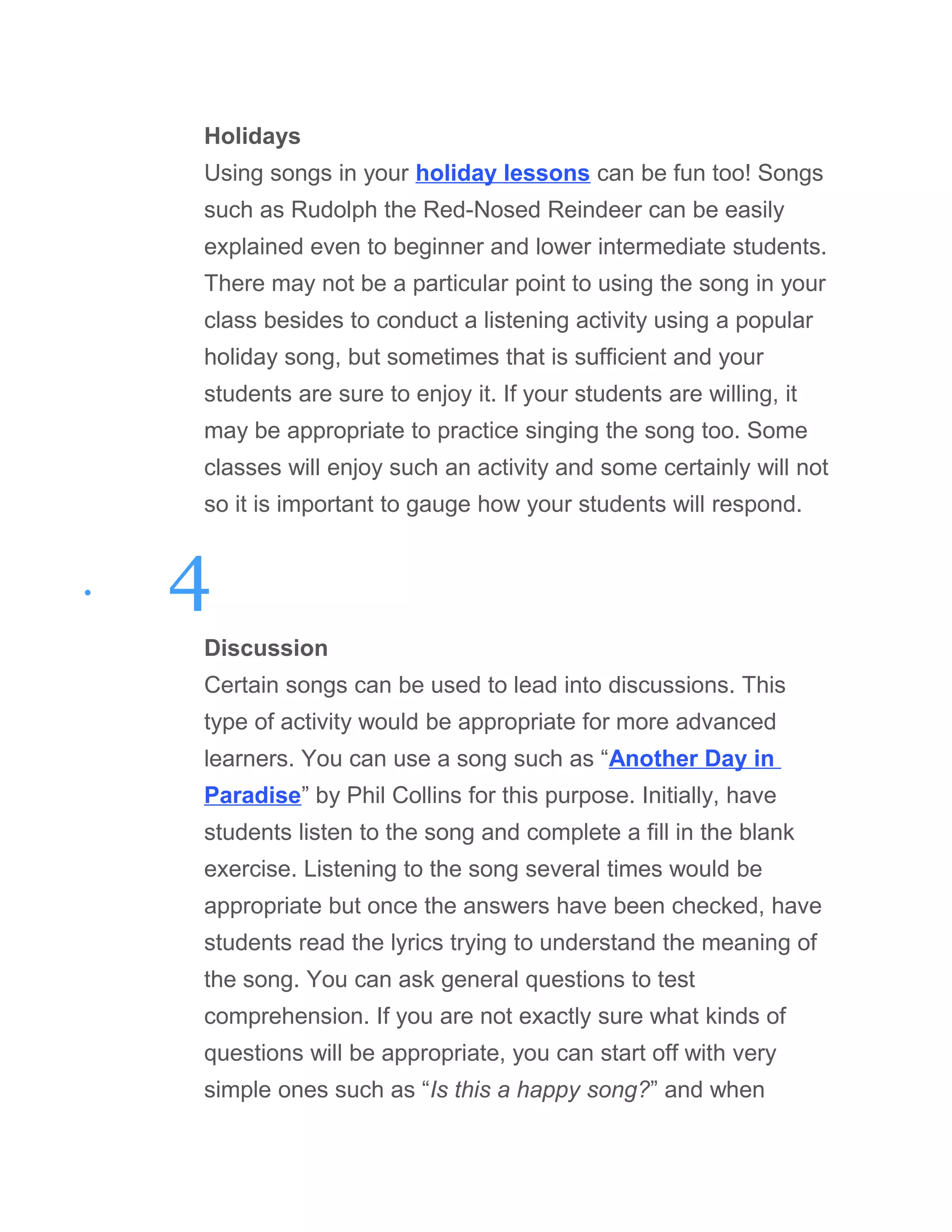 Holidays
Using songs in your holiday lessons can be fun too! Songs
such as Rudolph the Red-Nosed Reindeer can be easily
explained even to beginner and lower intermediate students.
There may not be a particular point to using the song in your
class besides to conduct a listening activity using a popular
holiday song, but sometimes that is sufficient and your
students are sure to enjoy it. If your students are willing, it
may be appropriate to practice singing the song too. Some
classes will enjoy such an activity and some certainly will not
so it is important to gauge how your students will respond.
• 4
Discussion
Certain songs can be used to lead into discussions. This
type of activity would be appropriate for more advanced
learners. You can use a song such as “Another Day in
Paradise” by Phil Collins for this purpose. Initially, have
students listen to the song and complete a fill in the blank
exercise. Listening to the song several times would be
appropriate but once the answers have been checked, have
students read the lyrics trying to understand the meaning of
the song. You can ask general questions to test
comprehension. If you are not exactly sure what kinds of
questions will be appropriate, you can start off with very
simple ones such as “Is this a happy song?” and when
 