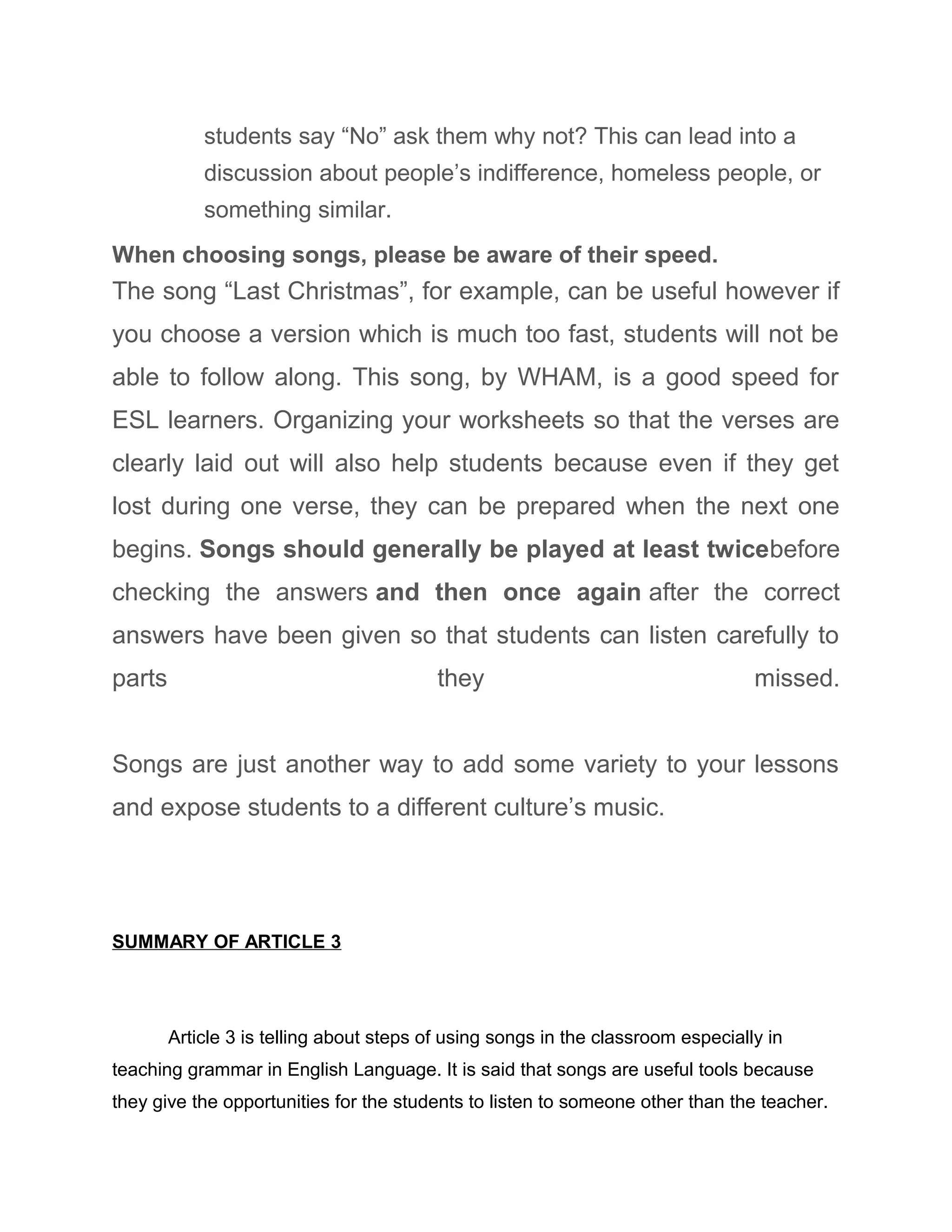 students say “No” ask them why not? This can lead into a
discussion about people’s indifference, homeless people, or
something similar.
When choosing songs, please be aware of their speed.
The song “Last Christmas”, for example, can be useful however if
you choose a version which is much too fast, students will not be
able to follow along. This song, by WHAM, is a good speed for
ESL learners. Organizing your worksheets so that the verses are
clearly laid out will also help students because even if they get
lost during one verse, they can be prepared when the next one
begins. Songs should generally be played at least twicebefore
checking the answers and then once again after the correct
answers have been given so that students can listen carefully to
parts they missed.
Songs are just another way to add some variety to your lessons
and expose students to a different culture’s music.
SUMMARY OF ARTICLE 3
Article 3 is telling about steps of using songs in the classroom especially in
teaching grammar in English Language. It is said that songs are useful tools because
they give the opportunities for the students to listen to someone other than the teacher.
 
