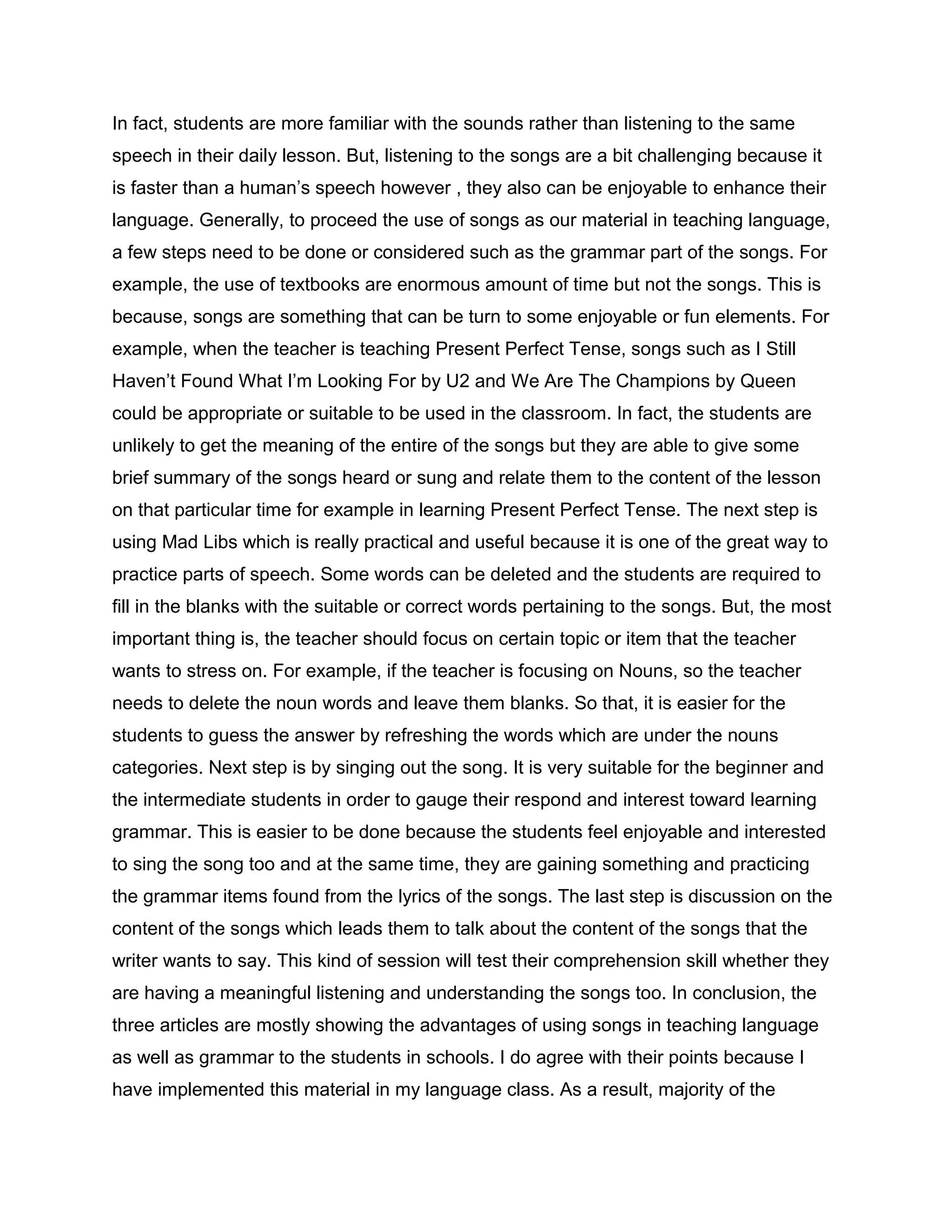 In fact, students are more familiar with the sounds rather than listening to the same
speech in their daily lesson. But, listening to the songs are a bit challenging because it
is faster than a human’s speech however , they also can be enjoyable to enhance their
language. Generally, to proceed the use of songs as our material in teaching language,
a few steps need to be done or considered such as the grammar part of the songs. For
example, the use of textbooks are enormous amount of time but not the songs. This is
because, songs are something that can be turn to some enjoyable or fun elements. For
example, when the teacher is teaching Present Perfect Tense, songs such as I Still
Haven’t Found What I’m Looking For by U2 and We Are The Champions by Queen
could be appropriate or suitable to be used in the classroom. In fact, the students are
unlikely to get the meaning of the entire of the songs but they are able to give some
brief summary of the songs heard or sung and relate them to the content of the lesson
on that particular time for example in learning Present Perfect Tense. The next step is
using Mad Libs which is really practical and useful because it is one of the great way to
practice parts of speech. Some words can be deleted and the students are required to
fill in the blanks with the suitable or correct words pertaining to the songs. But, the most
important thing is, the teacher should focus on certain topic or item that the teacher
wants to stress on. For example, if the teacher is focusing on Nouns, so the teacher
needs to delete the noun words and leave them blanks. So that, it is easier for the
students to guess the answer by refreshing the words which are under the nouns
categories. Next step is by singing out the song. It is very suitable for the beginner and
the intermediate students in order to gauge their respond and interest toward learning
grammar. This is easier to be done because the students feel enjoyable and interested
to sing the song too and at the same time, they are gaining something and practicing
the grammar items found from the lyrics of the songs. The last step is discussion on the
content of the songs which leads them to talk about the content of the songs that the
writer wants to say. This kind of session will test their comprehension skill whether they
are having a meaningful listening and understanding the songs too. In conclusion, the
three articles are mostly showing the advantages of using songs in teaching language
as well as grammar to the students in schools. I do agree with their points because I
have implemented this material in my language class. As a result, majority of the
 