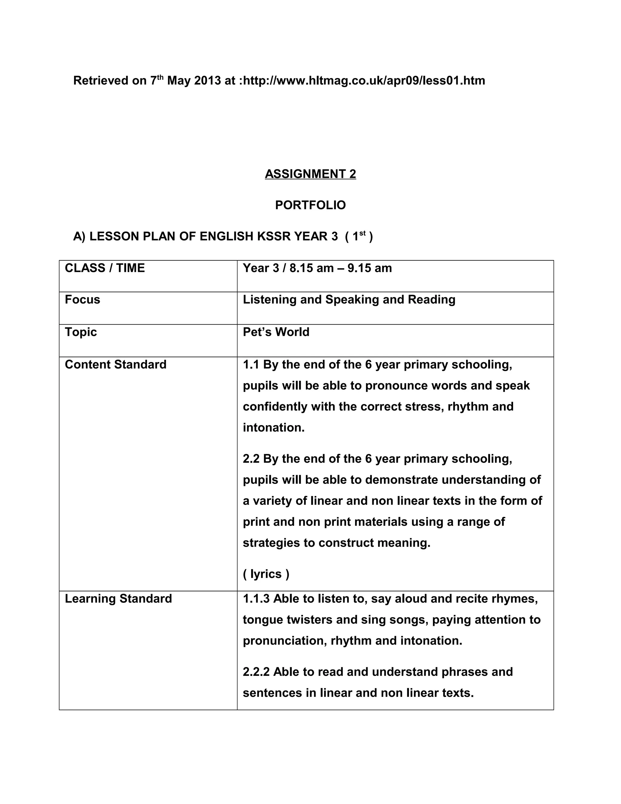 Retrieved on 7th
May 2013 at :http://www.hltmag.co.uk/apr09/less01.htm
ASSIGNMENT 2
PORTFOLIO
A) LESSON PLAN OF ENGLISH KSSR YEAR 3 ( 1st
)
CLASS / TIME Year 3 / 8.15 am – 9.15 am
Focus Listening and Speaking and Reading
Topic Pet’s World
Content Standard 1.1 By the end of the 6 year primary schooling,
pupils will be able to pronounce words and speak
confidently with the correct stress, rhythm and
intonation.
2.2 By the end of the 6 year primary schooling,
pupils will be able to demonstrate understanding of
a variety of linear and non linear texts in the form of
print and non print materials using a range of
strategies to construct meaning.
( lyrics )
Learning Standard 1.1.3 Able to listen to, say aloud and recite rhymes,
tongue twisters and sing songs, paying attention to
pronunciation, rhythm and intonation.
2.2.2 Able to read and understand phrases and
sentences in linear and non linear texts.
 