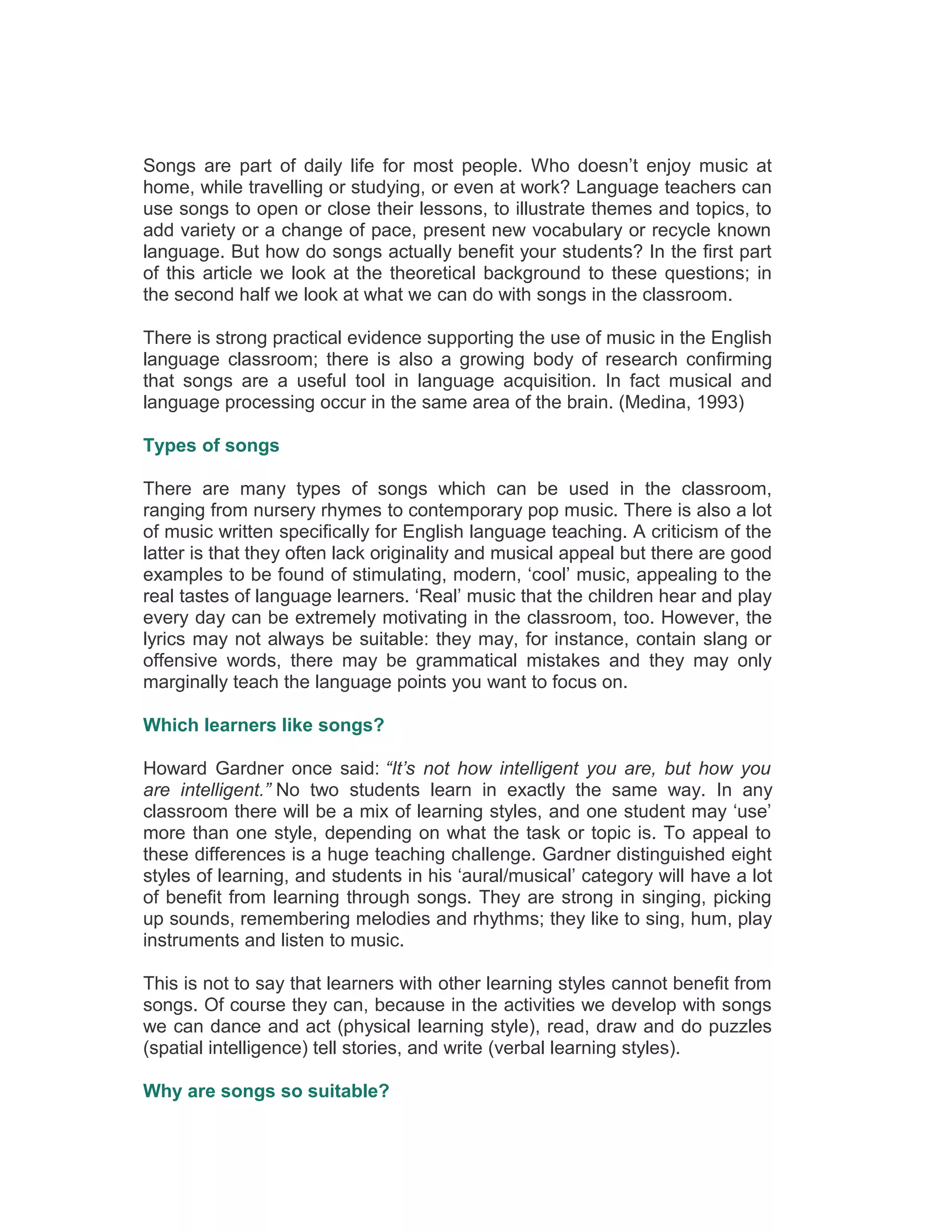 Songs are part of daily life for most people. Who doesn’t enjoy music at
home, while travelling or studying, or even at work? Language teachers can
use songs to open or close their lessons, to illustrate themes and topics, to
add variety or a change of pace, present new vocabulary or recycle known
language. But how do songs actually benefit your students? In the first part
of this article we look at the theoretical background to these questions; in
the second half we look at what we can do with songs in the classroom.
There is strong practical evidence supporting the use of music in the English
language classroom; there is also a growing body of research confirming
that songs are a useful tool in language acquisition. In fact musical and
language processing occur in the same area of the brain. (Medina, 1993)
Types of songs
There are many types of songs which can be used in the classroom,
ranging from nursery rhymes to contemporary pop music. There is also a lot
of music written specifically for English language teaching. A criticism of the
latter is that they often lack originality and musical appeal but there are good
examples to be found of stimulating, modern, ‘cool’ music, appealing to the
real tastes of language learners. ‘Real’ music that the children hear and play
every day can be extremely motivating in the classroom, too. However, the
lyrics may not always be suitable: they may, for instance, contain slang or
offensive words, there may be grammatical mistakes and they may only
marginally teach the language points you want to focus on.
Which learners like songs?
Howard Gardner once said: “It’s not how intelligent you are, but how you
are intelligent.” No two students learn in exactly the same way. In any
classroom there will be a mix of learning styles, and one student may ‘use’
more than one style, depending on what the task or topic is. To appeal to
these differences is a huge teaching challenge. Gardner distinguished eight
styles of learning, and students in his ‘aural/musical’ category will have a lot
of benefit from learning through songs. They are strong in singing, picking
up sounds, remembering melodies and rhythms; they like to sing, hum, play
instruments and listen to music.
This is not to say that learners with other learning styles cannot benefit from
songs. Of course they can, because in the activities we develop with songs
we can dance and act (physical learning style), read, draw and do puzzles
(spatial intelligence) tell stories, and write (verbal learning styles).
Why are songs so suitable?
 