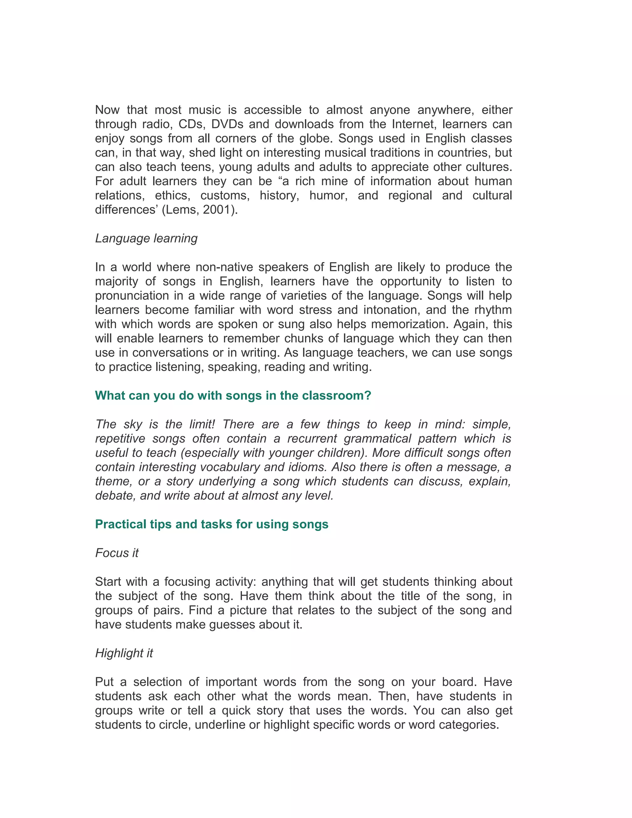 Now that most music is accessible to almost anyone anywhere, either
through radio, CDs, DVDs and downloads from the Internet, learners can
enjoy songs from all corners of the globe. Songs used in English classes
can, in that way, shed light on interesting musical traditions in countries, but
can also teach teens, young adults and adults to appreciate other cultures.
For adult learners they can be “a rich mine of information about human
relations, ethics, customs, history, humor, and regional and cultural
differences’ (Lems, 2001).
Language learning
In a world where non-native speakers of English are likely to produce the
majority of songs in English, learners have the opportunity to listen to
pronunciation in a wide range of varieties of the language. Songs will help
learners become familiar with word stress and intonation, and the rhythm
with which words are spoken or sung also helps memorization. Again, this
will enable learners to remember chunks of language which they can then
use in conversations or in writing. As language teachers, we can use songs
to practice listening, speaking, reading and writing.
What can you do with songs in the classroom?
The sky is the limit! There are a few things to keep in mind: simple,
repetitive songs often contain a recurrent grammatical pattern which is
useful to teach (especially with younger children). More difficult songs often
contain interesting vocabulary and idioms. Also there is often a message, a
theme, or a story underlying a song which students can discuss, explain,
debate, and write about at almost any level.
Practical tips and tasks for using songs
Focus it
Start with a focusing activity: anything that will get students thinking about
the subject of the song. Have them think about the title of the song, in
groups of pairs. Find a picture that relates to the subject of the song and
have students make guesses about it.
Highlight it
Put a selection of important words from the song on your board. Have
students ask each other what the words mean. Then, have students in
groups write or tell a quick story that uses the words. You can also get
students to circle, underline or highlight specific words or word categories.
 