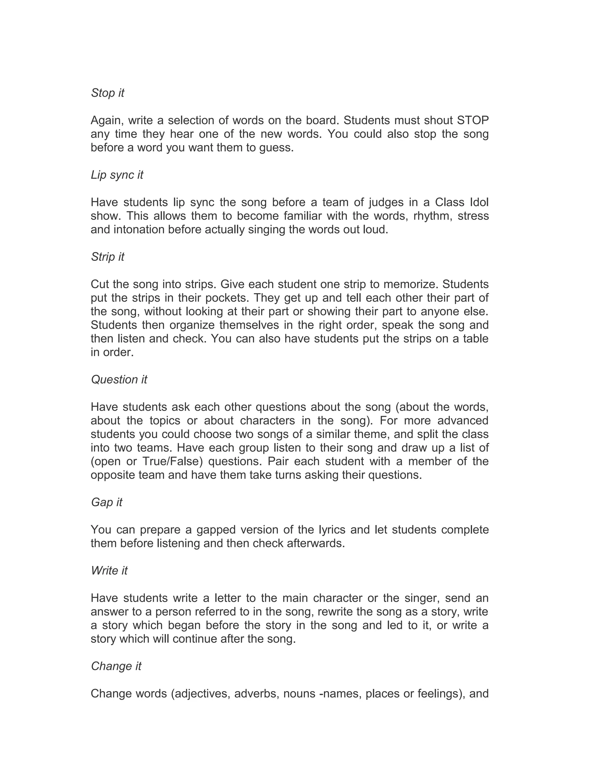 Stop it
Again, write a selection of words on the board. Students must shout STOP
any time they hear one of the new words. You could also stop the song
before a word you want them to guess.
Lip sync it
Have students lip sync the song before a team of judges in a Class Idol
show. This allows them to become familiar with the words, rhythm, stress
and intonation before actually singing the words out loud.
Strip it
Cut the song into strips. Give each student one strip to memorize. Students
put the strips in their pockets. They get up and tell each other their part of
the song, without looking at their part or showing their part to anyone else.
Students then organize themselves in the right order, speak the song and
then listen and check. You can also have students put the strips on a table
in order.
Question it
Have students ask each other questions about the song (about the words,
about the topics or about characters in the song). For more advanced
students you could choose two songs of a similar theme, and split the class
into two teams. Have each group listen to their song and draw up a list of
(open or True/False) questions. Pair each student with a member of the
opposite team and have them take turns asking their questions.
Gap it
You can prepare a gapped version of the lyrics and let students complete
them before listening and then check afterwards.
Write it
Have students write a letter to the main character or the singer, send an
answer to a person referred to in the song, rewrite the song as a story, write
a story which began before the story in the song and led to it, or write a
story which will continue after the song.
Change it
Change words (adjectives, adverbs, nouns -names, places or feelings), and
 