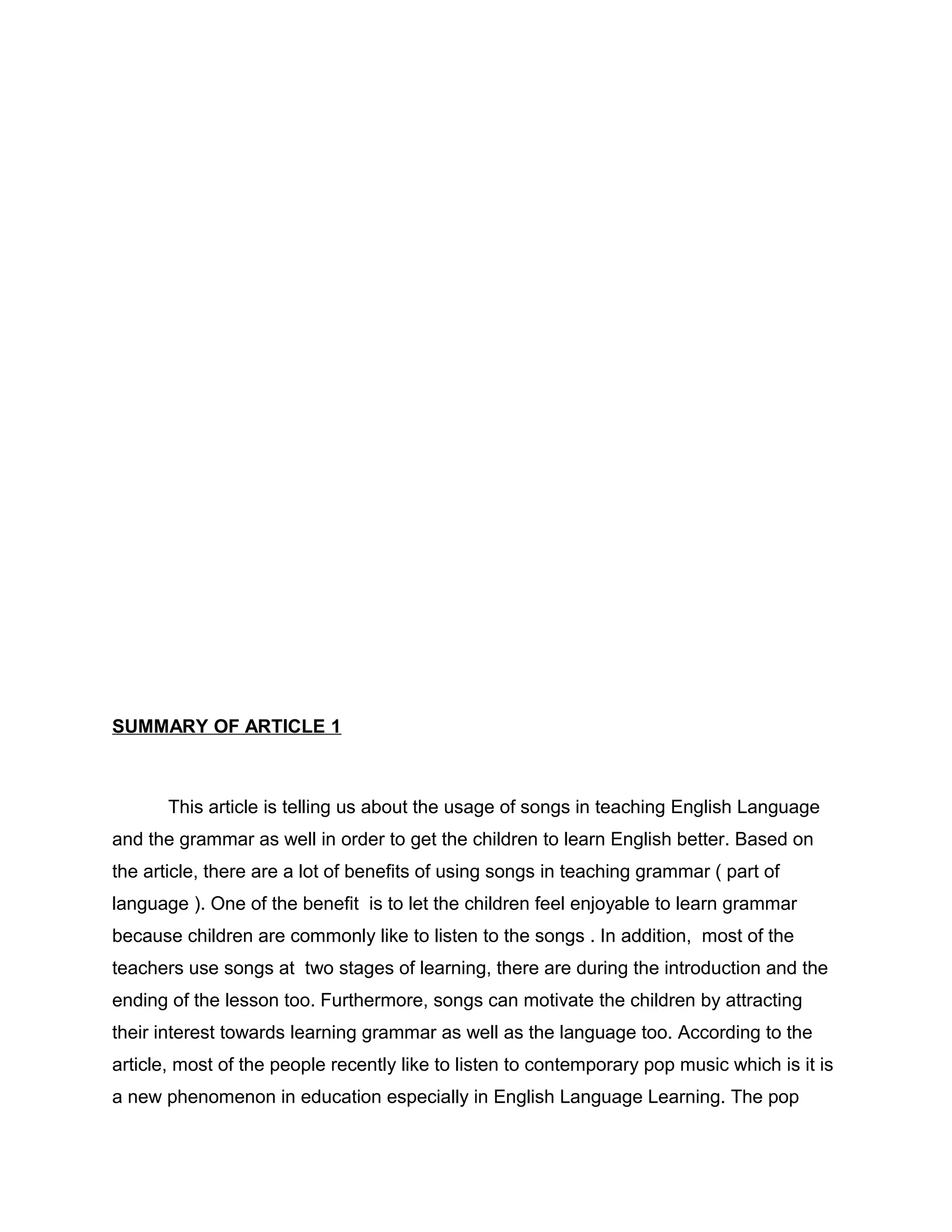 SUMMARY OF ARTICLE 1
This article is telling us about the usage of songs in teaching English Language
and the grammar as well in order to get the children to learn English better. Based on
the article, there are a lot of benefits of using songs in teaching grammar ( part of
language ). One of the benefit is to let the children feel enjoyable to learn grammar
because children are commonly like to listen to the songs . In addition, most of the
teachers use songs at two stages of learning, there are during the introduction and the
ending of the lesson too. Furthermore, songs can motivate the children by attracting
their interest towards learning grammar as well as the language too. According to the
article, most of the people recently like to listen to contemporary pop music which is it is
a new phenomenon in education especially in English Language Learning. The pop
 