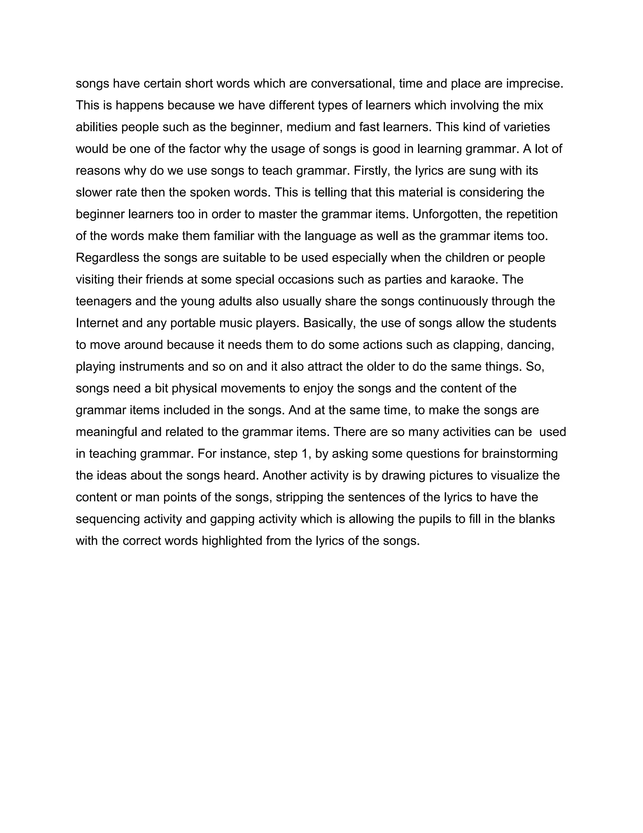songs have certain short words which are conversational, time and place are imprecise.
This is happens because we have different types of learners which involving the mix
abilities people such as the beginner, medium and fast learners. This kind of varieties
would be one of the factor why the usage of songs is good in learning grammar. A lot of
reasons why do we use songs to teach grammar. Firstly, the lyrics are sung with its
slower rate then the spoken words. This is telling that this material is considering the
beginner learners too in order to master the grammar items. Unforgotten, the repetition
of the words make them familiar with the language as well as the grammar items too.
Regardless the songs are suitable to be used especially when the children or people
visiting their friends at some special occasions such as parties and karaoke. The
teenagers and the young adults also usually share the songs continuously through the
Internet and any portable music players. Basically, the use of songs allow the students
to move around because it needs them to do some actions such as clapping, dancing,
playing instruments and so on and it also attract the older to do the same things. So,
songs need a bit physical movements to enjoy the songs and the content of the
grammar items included in the songs. And at the same time, to make the songs are
meaningful and related to the grammar items. There are so many activities can be used
in teaching grammar. For instance, step 1, by asking some questions for brainstorming
the ideas about the songs heard. Another activity is by drawing pictures to visualize the
content or man points of the songs, stripping the sentences of the lyrics to have the
sequencing activity and gapping activity which is allowing the pupils to fill in the blanks
with the correct words highlighted from the lyrics of the songs.
 