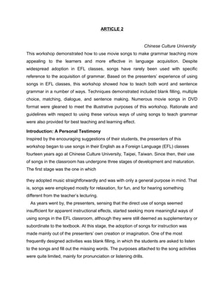 ARTICLE 2
Chinese Culture University
This workshop demonstrated how to use movie songs to make grammar teaching more
appealing to the learners and more effective in language acquisition. Despite
widespread adoption in EFL classes, songs have rarely been used with specific
reference to the acquisition of grammar. Based on the presenters’ experience of using
songs in EFL classes, this workshop showed how to teach both word and sentence
grammar in a number of ways. Techniques demonstrated included blank filling, multiple
choice, matching, dialogue, and sentence making. Numerous movie songs in DVD
format were gleaned to meet the illustrative purposes of this workshop. Rationale and
guidelines with respect to using these various ways of using songs to teach grammar
were also provided for best teaching and learning effect.
Introduction: A Personal Testimony
Inspired by the encouraging suggestions of their students, the presenters of this
workshop began to use songs in their English as a Foreign Language (EFL) classes
fourteen years ago at Chinese Culture University, Taipei, Taiwan. Since then, their use
of songs in the classroom has undergone three stages of development and maturation.
The first stage was the one in which
they adopted music straightforwardly and was with only a general purpose in mind. That
is, songs were employed mostly for relaxation, for fun, and for hearing something
different from the teacher’s lecturing.
As years went by, the presenters, sensing that the direct use of songs seemed
insufficient for apparent instructional effects, started seeking more meaningful ways of
using songs in the EFL classroom, although they were still deemed as supplementary or
subordinate to the textbook. At this stage, the adoption of songs for instruction was
made mainly out of the presenters’ own creation or imagination. One of the most
frequently designed activities was blank filling, in which the students are asked to listen
to the songs and fill out the missing words. The purposes attached to the song activities
were quite limited, mainly for pronunciation or listening drills.
 