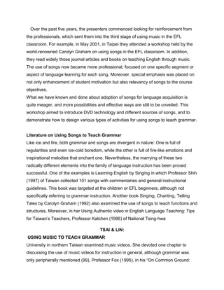 Over the past five years, the presenters commenced looking for reinforcement from
the professionals, which sent them into the third stage of using music in the EFL
classroom. For example, in May 2001, in Taipei they attended a workshop held by the
world-renowned Carolyn Graham on using songs in the EFL classroom. In addition,
they read widely those journal articles and books on teaching English through music.
The use of songs now became more professional, focused on one specific segment or
aspect of language learning for each song. Moreover, special emphasis was placed on
not only enhancement of student motivation but also relevancy of songs to the course
objectives.
What we have known and done about adoption of songs for language acquisition is
quite meager, and more possibilities and effective ways are still to be unveiled. This
workshop aimed to introduce DVD technology and different sources of songs, and to
demonstrate how to design various types of activities for using songs to teach grammar.
Literature on Using Songs to Teach Grammar
Like ice and fire, both grammar and songs are divergent in nature: One is full of
regularities and even ice-cold boredom, while the other is full of fire-like emotions and
inspirational melodies that enchant one. Nevertheless, the marrying of these two
radically different elements into the family of language instruction has been proved
successful. One of the examples is Learning English by Singing in which Professor Shih
(1997) of Taiwan collected 101 songs with commentaries and general instructional
guidelines. This book was targeted at the children or EFL beginners, although not
specifically referring to grammar instruction. Another book Singing, Chanting, Telling
Tales by Carolyn Graham (1992) also examined the use of songs to teach functions and
structures. Moreover, in her Using Authentic video in English Language Teaching: Tips
for Taiwan’s Teachers, Professor Katchen (1996) of National Tsing-hwa
TSAI & LIN:
USING MUSIC TO TEACH GRAMMAR
University in northern Taiwan examined music videos. She devoted one chapter to
discussing the use of music videos for instruction in general, although grammar was
only peripherally mentioned (99). Professor Fox (1995), in his “On Common Ground:
 
