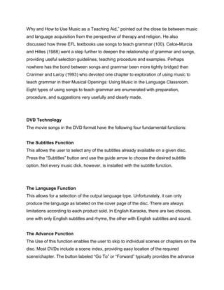 Why and How to Use Music as a Teaching Aid,” pointed out the close tie between music
and language acquisition from the perspective of therapy and religion. He also
discussed how three EFL textbooks use songs to teach grammar (100). Celce-Murcia
and Hilles (1988) went a step further to deepen the relationship of grammar and songs,
providing useful selection guidelines, teaching procedure and examples. Perhaps
nowhere has the bond between songs and grammar been more tightly bridged than
Cranmer and Laroy (1993) who devoted one chapter to exploration of using music to
teach grammar in their Musical Openings: Using Music in the Language Classroom.
Eight types of using songs to teach grammar are enumerated with preparation,
procedure, and suggestions very usefully and clearly made.
DVD Technology
The movie songs in the DVD format have the following four fundamental functions:
The Subtitles Function
This allows the user to select any of the subtitles already available on a given disc.
Press the “Subtitles” button and use the guide arrow to choose the desired subtitle
option. Not every music dick, however, is installed with the subtitle function.
The Language Function
This allows for a selection of the output language type. Unfortunately, it can only
produce the language as labeled on the cover page of the disc. There are always
limitations according to each product sold. In English Karaoke, there are two choices,
one with only English subtitles and rhyme, the other with English subtitles and sound.
The Advance Function
The Use of this function enables the user to skip to individual scenes or chapters on the
disc. Most DVDs include a scene index, providing easy location of the required
scene/chapter. The button labeled “Go To” or “Forward” typically provides the advance
 