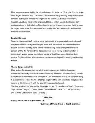 Most songs are presented by the original singers, for instance, “Charlotte Church: Voice
of an Angel, Pavarotti” and “The Corrs.” The students enjoy learning songs from the live
concerts as they can witness the singers on the screen. As the live concert DVD
musicals usually do not provide English subtitles or written scripts, the teacher can
assign students to do the lyrics of their favorite songs. It is recommended that the song
be played three times, first with sound and image, next with sound only, and the third
time with both or either.
English Karaoke
Songs in this type of DVD musical, sung by the original singers only in audio channel,
are presented with background images either with sounds and subtitles or only with
English subtitles, word by word, for the viewer to sing. Much cheaper than the live
concert DVDs, the Karaoke DVD discs provide a wider variety and combination of
songs, such as pop songs, movie them songs, and old love songs. Besides, they
provide English subtitles which students can take advantage of for singing and learning
English.
Theme Songs in the Film
Most feature films present songs with the plot going on, so that the viewer can
understand the background information of the song. However, this type of song usually
is not shown in its entirety, so audiotapes or CDs are needed to play the complete song.
It is recommended that this type of songs be played first with sound and image and the
second or third times only with the sound through audio channel.
The four movie songs selected for this workshop are: “A Love Before Time” (“Crouching
Tiger, Hidden Dragon”); “Green, Green Grass of Home”; “How Do I Live” (“Con Air”);
and “Smoke Gets in Your Eyes” (“Greasy”).
TSAI & LIN:
USING MUSIC TO TEACH GRAMMAR
Four Steps of Using Music to Teach Grammar
 