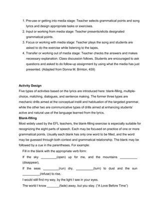 1. Pre-use or getting into media stage: Teacher selects grammatical points and song
lyrics and design appropriate tasks or exercises.
2. Input or working from media stage: Teacher presents/elicits designated
grammatical points.
3. Focus or working with media stage: Teacher plays the song and students are
asked to do the exercise while listening to the tapes.
4. Transfer or working out of media stage: Teacher checks the answers and makes
necessary explanation. Class discussion follows. Students are encouraged to ask
questions and asked to do follow-up assignment by using what the media has just
presented. (Adapted from Donna M. Brinton, 459)
Activity Design
Five types of activities based on the lyrics are introduced here: blank-filling, multiple-
choice, matching, dialogues, and sentence making. The former three types are
mechanic drills aimed at the conceptual instill and habituation of the targeted grammar,
while the other two are communicative types of drills aimed at enhancing students’
active and natural use of the language learned from the lyrics.
Blank-filling
Most widely used by the EFL teachers, the blank-filling exercise is especially suitable for
recognizing the eight parts of speech. Each may be focused on practice of one or more
grammatical points. Usually each blank has only one word to be filled, and the word
may be guessed through both context and grammatical relationship. The blank may be
followed by a cue in the parentheses. For example:
Fill in the blank with the appropriate verb form:
If the sky _________(open) up for me, and the mountains __________
(disappear),
If the seas _________(run) dry, __________(turn) to dust and the sun
__________(refuse) to rise,
I would still find my way, by the light I see in your eyes.
The world I know _______(fade) away, but you stay. (“A Love Before Time”)
 