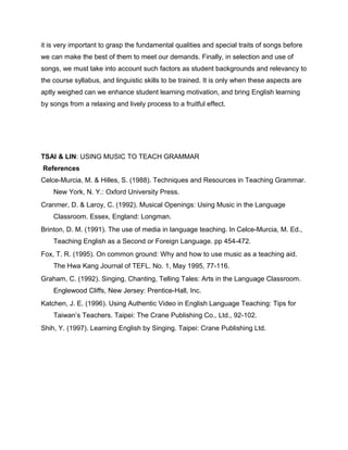 it is very important to grasp the fundamental qualities and special traits of songs before
we can make the best of them to meet our demands. Finally, in selection and use of
songs, we must take into account such factors as student backgrounds and relevancy to
the course syllabus, and linguistic skills to be trained. It is only when these aspects are
aptly weighed can we enhance student learning motivation, and bring English learning
by songs from a relaxing and lively process to a fruitful effect.
TSAI & LIN: USING MUSIC TO TEACH GRAMMAR
References
Celce-Murcia, M. & Hilles, S. (1988). Techniques and Resources in Teaching Grammar.
New York, N. Y.: Oxford University Press.
Cranmer, D. & Laroy, C. (1992). Musical Openings: Using Music in the Language
Classroom. Essex, England: Longman.
Brinton, D. M. (1991). The use of media in language teaching. In Celce-Murcia, M. Ed.,
Teaching English as a Second or Foreign Language. pp 454-472.
Fox, T. R. (1995). On common ground: Why and how to use music as a teaching aid.
The Hwa Kang Journal of TEFL. No. 1, May 1995, 77-116.
Graham, C. (1992). Singing, Chanting, Telling Tales: Arts in the Language Classroom.
Englewood Cliffs, New Jersey: Prentice-Hall, Inc.
Katchen, J. E. (1996). Using Authentic Video in English Language Teaching: Tips for
Taiwan’s Teachers. Taipei: The Crane Publishing Co., Ltd., 92-102.
Shih, Y. (1997). Learning English by Singing. Taipei: Crane Publishing Ltd.
 