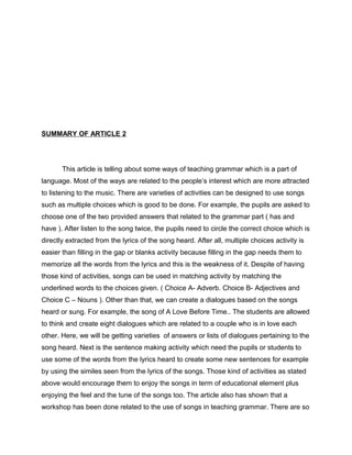 SUMMARY OF ARTICLE 2
This article is telling about some ways of teaching grammar which is a part of
language. Most of the ways are related to the people’s interest which are more attracted
to listening to the music. There are varieties of activities can be designed to use songs
such as multiple choices which is good to be done. For example, the pupils are asked to
choose one of the two provided answers that related to the grammar part ( has and
have ). After listen to the song twice, the pupils need to circle the correct choice which is
directly extracted from the lyrics of the song heard. After all, multiple choices activity is
easier than filling in the gap or blanks activity because filling in the gap needs them to
memorize all the words from the lyrics and this is the weakness of it. Despite of having
those kind of activities, songs can be used in matching activity by matching the
underlined words to the choices given. ( Choice A- Adverb. Choice B- Adjectives and
Choice C – Nouns ). Other than that, we can create a dialogues based on the songs
heard or sung. For example, the song of A Love Before Time.. The students are allowed
to think and create eight dialogues which are related to a couple who is in love each
other. Here, we will be getting varieties of answers or lists of dialogues pertaining to the
song heard. Next is the sentence making activity which need the pupils or students to
use some of the words from the lyrics heard to create some new sentences for example
by using the similes seen from the lyrics of the songs. Those kind of activities as stated
above would encourage them to enjoy the songs in term of educational element plus
enjoying the feel and the tune of the songs too. The article also has shown that a
workshop has been done related to the use of songs in teaching grammar. There are so
 
