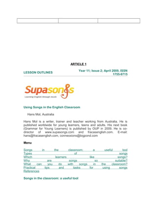 ARTICLE 1
LESSON OUTLINES
Year 11; Issue 2; April 2009, ISSN
1755-9715
Using Songs in the English Classroom
Hans Mol, Australia
Hans Mol is a writer, trainer and teacher working from Australia. He is
published worldwide for young learners, teens and adults. His next book
(Grammar for Young Learners) is published by OUP in 2009. He is co-
director of www.supasongs.com and fracasenglish.com. E-mail:
hans@fracasenglish.com, connexxions@bigpond.com
Menu
Songs in the classroom: a useful tool
Types of songs
Which learners like songs?
Why are songs so suitable?
What can you do with songs in the classroom?
Practical tips and tasks for using songs
References
Songs in the classroom: a useful tool
 