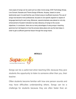many types of songs can be used such as video movie songs, DVD Technology Songs,
Live Concert, Karaoke and Theme Songs of Movies. Anyway, based on some
testimonial used, it is said that the use of direct song is insufficient anymore.The use of
songs now became more professional, focused on one specific segment or aspect of
language learning for each song. Moreover, special emphasis was placed on not only
enhancement of student motivation but also relevancy of songs to the course
objectives. In conclusion, there are so many advantages of using songs in teaching
grammar but it all depend on how the process takes place and use the best steps in
order to get a sufficient grammar lesson through the songs heard.
ARTICLE 3
Songs can be a useful tool when teaching ESL because they give
students the opportunity to listen to someone other than you, their
teacher.
Often students become familiar with how one person sounds and
may have difficulties understanding others. Songs can be a
challenge for students because they are often faster than an
 