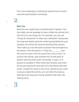 this is too challenging, including the present tense of each
verb will assist students immensely.
• 2
Mad Libs
Mad Libs are a great way to practice parts of speech. You
can really use any passage to make a Mad Libs activity but it
can be fun to use songs too. For example, you can use
“Frosty the Snowman” to make your worksheet. Simply take
the song and delete particular words leaving blanks for your
students, this will be the second worksheet they receive.
Then make up a list with parts of speech that correspond to
the blanks. If the first blank is “Frosty the ________man”
then the first word in the list would have to be a noun. To
conduct this activity, give students the list with parts of
speech and have them work individually, in pairs, or in
groups to complete it. When they have finished, give them
the second sheet and have them fill in the blanks with their
words. Usually the result is very funny. Seeing as you used
a song to create this activity, you can finish the class by
listening to the song and having students write down the
missing lyrics.
• 3
 