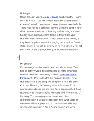 Holidays
Using songs in your holiday lessons can be fun too! Songs
such as Rudolph the Red-Nosed Reindeer can be easily
explained even to beginner and lower intermediate students.
There may not be a particular point to using the song in your
class besides to conduct a listening activity using a popular
holiday song, but sometimes that is sufficient and your
students are sure to enjoy it. If your students are willing, it
may be appropriate to practice singing the song too. Some
classes will enjoy such an activity and some certainly will not
so it is important to gauge how your students will respond.
• 4
Discussion
Certain songs can be used to lead into discussions. This
type of activity would be appropriate for more advanced
learners. You can use a song such as “Another Day in
Paradise” by Phil Collins for this purpose. Initially, have
students listen to the song and complete a fill in the blank
exercise. Listening to the song several times would be
appropriate but once the answers have been checked, have
students read the lyrics trying to understand the meaning of
the song. You can ask general questions to test
comprehension. If you are not exactly sure what kinds of
questions will be appropriate, you can start off with very
simple ones such as “Is this a happy song?” and when
 