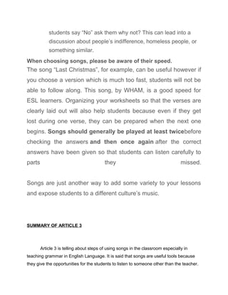 students say “No” ask them why not? This can lead into a
discussion about people’s indifference, homeless people, or
something similar.
When choosing songs, please be aware of their speed.
The song “Last Christmas”, for example, can be useful however if
you choose a version which is much too fast, students will not be
able to follow along. This song, by WHAM, is a good speed for
ESL learners. Organizing your worksheets so that the verses are
clearly laid out will also help students because even if they get
lost during one verse, they can be prepared when the next one
begins. Songs should generally be played at least twicebefore
checking the answers and then once again after the correct
answers have been given so that students can listen carefully to
parts they missed.
Songs are just another way to add some variety to your lessons
and expose students to a different culture’s music.
SUMMARY OF ARTICLE 3
Article 3 is telling about steps of using songs in the classroom especially in
teaching grammar in English Language. It is said that songs are useful tools because
they give the opportunities for the students to listen to someone other than the teacher.
 