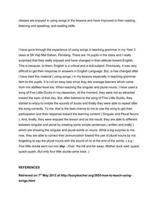 classes are enjoyed in using songs in the lessons and have improved in their reading,
listening and speaking, and reading skills.
I have gone through the experience of using songs in teaching grammar in my Year 3
class at SK Haji Mat Dahan, Pendang. There are 14 pupils in the class and I really
surprised that they really enjoyed and have changed in their attitude toward English.
This is because, to them, English is a critical and a dull subject. Previously, it was very
difficult to get their response or answers in English Language. But, is has changed after
I have tried this material ( using songs ) in my lessons especially in teaching grammar
item to the pupils. It is not an easy task since they are average learners which come
from mix abilities level too. When teaching the singular and plural nouns, I have used a
song of Five Little Ducks in my classroom. At the moment, they were not so attracted
toward the topic of that day. But, after listened to the song of Five Little Ducks, they
started to enjoy to imitate the sounds of ducks and finally they were able to repeat after
the song correctly. To me, that is the best chance to me to use the song to get their
participation and their response toward the learning content ( Singular and Plural Nouns
). And, finally, they were enjoyed the lesson and as the result, they are able to different
between singular and plural by creating some simple sentences ( written and orally )
which are showing the singular and plural words or nouns. What a big surprise to me,
now, they are able to correct their pronunciation toward the use of plural nouns by not
forgetting to say the plural nouns with the sound of /s/ at the end of the words. ( e.g :
Five little ducks went out one day…Over the hill and far away..Mother duck said..quack
quack quack..But only four little ducks came back. )
REFERENCES
Retrieved on 7th
May 2013 at http://busyteacher.org/3855-how-to-teach-using-
songs.html
 