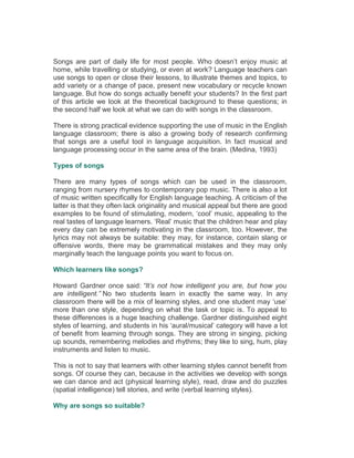 Songs are part of daily life for most people. Who doesn’t enjoy music at
home, while travelling or studying, or even at work? Language teachers can
use songs to open or close their lessons, to illustrate themes and topics, to
add variety or a change of pace, present new vocabulary or recycle known
language. But how do songs actually benefit your students? In the first part
of this article we look at the theoretical background to these questions; in
the second half we look at what we can do with songs in the classroom.
There is strong practical evidence supporting the use of music in the English
language classroom; there is also a growing body of research confirming
that songs are a useful tool in language acquisition. In fact musical and
language processing occur in the same area of the brain. (Medina, 1993)
Types of songs
There are many types of songs which can be used in the classroom,
ranging from nursery rhymes to contemporary pop music. There is also a lot
of music written specifically for English language teaching. A criticism of the
latter is that they often lack originality and musical appeal but there are good
examples to be found of stimulating, modern, ‘cool’ music, appealing to the
real tastes of language learners. ‘Real’ music that the children hear and play
every day can be extremely motivating in the classroom, too. However, the
lyrics may not always be suitable: they may, for instance, contain slang or
offensive words, there may be grammatical mistakes and they may only
marginally teach the language points you want to focus on.
Which learners like songs?
Howard Gardner once said: “It’s not how intelligent you are, but how you
are intelligent.” No two students learn in exactly the same way. In any
classroom there will be a mix of learning styles, and one student may ‘use’
more than one style, depending on what the task or topic is. To appeal to
these differences is a huge teaching challenge. Gardner distinguished eight
styles of learning, and students in his ‘aural/musical’ category will have a lot
of benefit from learning through songs. They are strong in singing, picking
up sounds, remembering melodies and rhythms; they like to sing, hum, play
instruments and listen to music.
This is not to say that learners with other learning styles cannot benefit from
songs. Of course they can, because in the activities we develop with songs
we can dance and act (physical learning style), read, draw and do puzzles
(spatial intelligence) tell stories, and write (verbal learning styles).
Why are songs so suitable?
 