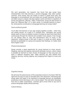 We can’t generalise, but research has found that pop songs have
characteristics that help learning a second language: they often contain
common, short words; they are written at about 5th
grade level (US); the
language is conversational, time and place are usually imprecise; the lyrics
are often sung at a slower rate than spoken words and there is repetition of
words and grammar. (Murhpy, 1992). Furthermore, songs are also known to
lower the “affective filter” or, in other words, to motivate learners to learn.
So, what positive contributions to language learning can songs make?
Socio-emotional growth
You’ll often find learners of any age singing together socially – when they
are visiting friends, at a party or in karaoke bars. Teenagers and young
adults seem to know an endless number of songs by heart and share them
continuously through the Internet and portable music players. Even though
it’s not always easy to copy this spontaneous love of music in the
classroom, singing songs in and with a class is a social act which allows
learners to participate in a group and express their feelings, no matter what
their English is like.
Physical development
Songs provide a great opportunity for young learners to move around.
Clapping, dancing and playing instruments stimulate memory, which makes
it possible for learners to hear chunks of language as they sing and use
them in different situations later. Older learners can also benefit from
clapping, dancing, rocking, tapping, and snapping their fingers to music and
songs.
Cognitive training
We all know the phenomenon of the song-that-is-stuck-in-my-head. With the
right kind of song it is easy to simulate that in the classroom. Interacting with
songs again and again is as important to language learners as repeatedly
practicing a tennis technique is for a tennis player. The skill which develops
from this is called ‘automaticity’. Learners get to know what to say and to
produce language rapidly without pausing.
Cultural literacy
 
