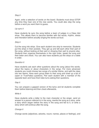 Stop it
Again, write a selection of words on the board. Students must shout STOP
any time they hear one of the new words. You could also stop the song
before a word you want them to guess.
Lip sync it
Have students lip sync the song before a team of judges in a Class Idol
show. This allows them to become familiar with the words, rhythm, stress
and intonation before actually singing the words out loud.
Strip it
Cut the song into strips. Give each student one strip to memorize. Students
put the strips in their pockets. They get up and tell each other their part of
the song, without looking at their part or showing their part to anyone else.
Students then organize themselves in the right order, speak the song and
then listen and check. You can also have students put the strips on a table
in order.
Question it
Have students ask each other questions about the song (about the words,
about the topics or about characters in the song). For more advanced
students you could choose two songs of a similar theme, and split the class
into two teams. Have each group listen to their song and draw up a list of
(open or True/False) questions. Pair each student with a member of the
opposite team and have them take turns asking their questions.
Gap it
You can prepare a gapped version of the lyrics and let students complete
them before listening and then check afterwards.
Write it
Have students write a letter to the main character or the singer, send an
answer to a person referred to in the song, rewrite the song as a story, write
a story which began before the story in the song and led to it, or write a
story which will continue after the song.
Change it
Change words (adjectives, adverbs, nouns -names, places or feelings), and
 