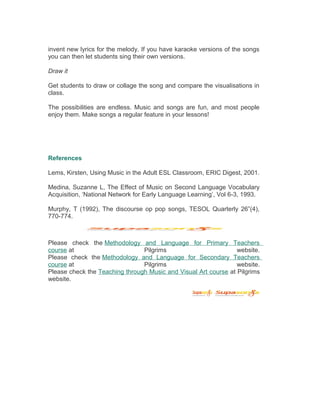 invent new lyrics for the melody. If you have karaoke versions of the songs
you can then let students sing their own versions.
Draw it
Get students to draw or collage the song and compare the visualisations in
class.
The possibilities are endless. Music and songs are fun, and most people
enjoy them. Make songs a regular feature in your lessons!
References
Lems, Kirsten, Using Music in the Adult ESL Classroom, ERIC Digest, 2001.
Medina, Suzanne L, The Effect of Music on Second Language Vocabulary
Acquisition, ‘National Network for Early Language Learning’, Vol 6-3, 1993.
Murphy, T (1992), The discourse op pop songs, TESOL Quarterly 26”(4),
770-774.
Please check the Methodology and Language for Primary Teachers
course at Pilgrims website.
Please check the Methodology and Language for Secondary Teachers
course at Pilgrims website.
Please check the Teaching through Music and Visual Art course at Pilgrims
website.
 