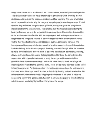 songs have certain short words which are conversational, time and place are imprecise.
This is happens because we have different types of learners which involving the mix
abilities people such as the beginner, medium and fast learners. This kind of varieties
would be one of the factor why the usage of songs is good in learning grammar. A lot of
reasons why do we use songs to teach grammar. Firstly, the lyrics are sung with its
slower rate then the spoken words. This is telling that this material is considering the
beginner learners too in order to master the grammar items. Unforgotten, the repetition
of the words make them familiar with the language as well as the grammar items too.
Regardless the songs are suitable to be used especially when the children or people
visiting their friends at some special occasions such as parties and karaoke. The
teenagers and the young adults also usually share the songs continuously through the
Internet and any portable music players. Basically, the use of songs allow the students
to move around because it needs them to do some actions such as clapping, dancing,
playing instruments and so on and it also attract the older to do the same things. So,
songs need a bit physical movements to enjoy the songs and the content of the
grammar items included in the songs. And at the same time, to make the songs are
meaningful and related to the grammar items. There are so many activities can be used
in teaching grammar. For instance, step 1, by asking some questions for brainstorming
the ideas about the songs heard. Another activity is by drawing pictures to visualize the
content or man points of the songs, stripping the sentences of the lyrics to have the
sequencing activity and gapping activity which is allowing the pupils to fill in the blanks
with the correct words highlighted from the lyrics of the songs.
 