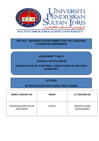NAME / CONTACT NO GROUP IC / MATRIKS NO
NURHAFIZAH BINTI AJLAN
0197166070
UPSI 01 801204-14-5448
D20102040807
BIP 3023 – MATERIALS DEVELOPMENT FOR THE LANGUAGE
CLASSROOM ASSESSMENT
ASSIGNMENT 1 AND 2
JOURNAL/ ARTICLE REVIE
LESSON PLANS OF A MATERIAL ( USING SONGS IN TEACHING
LANGUAGE )
LECTURER
DR INTAN SAFINAS BINTI MOHD ARIFF ALBAKRI
 