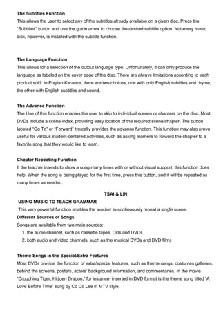 The Subtitles Function
This allows the user to select any of the subtitles already available on a given disc. Press the
“Subtitles” button and use the guide arrow to choose the desired subtitle option. Not every music
dick, however, is installed with the subtitle function.
The Language Function
This allows for a selection of the output language type. Unfortunately, it can only produce the
language as labeled on the cover page of the disc. There are always limitations according to each
product sold. In English Karaoke, there are two choices, one with only English subtitles and rhyme,
the other with English subtitles and sound.
The Advance Function
The Use of this function enables the user to skip to individual scenes or chapters on the disc. Most
DVDs include a scene index, providing easy location of the required scene/chapter. The button
labeled “Go To” or “Forward” typically provides the advance function. This function may also prove
useful for various student-centered activities, such as asking learners to forward the chapter to a
favorite song that they would like to learn.
Chapter Repeating Function
If the teacher intends to show a song many times with or without visual support, this function does
help. When the song is being played for the first time, press this button, and it will be repeated as
many times as needed.
TSAI & LIN:
USING MUSIC TO TEACH GRAMMAR
This very powerful function enables the teacher to continuously repeat a single scene.
Different Sources of Songs
Songs are available from two main sources:
1. the audio channel, such as cassette tapes, CDs and DVDs
2. both audio and video channels, such as the musical DVDs and DVD films
Theme Songs in the Special/Extra Features
Most DVDs provide the function of extra/special features, such as theme songs, costumes galleries,
behind the screens, posters, actors’ background information, and commentaries. In the movie
“Crouching Tiger, Hidden Dragon,” for instance, inserted in DVD format is the theme song titled “A
Love Before Time” sung by Co Co Lee in MTV style.
 