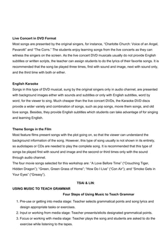 Live Concert in DVD Format
Most songs are presented by the original singers, for instance, “Charlotte Church: Voice of an Angel,
Pavarotti” and “The Corrs.” The students enjoy learning songs from the live concerts as they can
witness the singers on the screen. As the live concert DVD musicals usually do not provide English
subtitles or written scripts, the teacher can assign students to do the lyrics of their favorite songs. It is
recommended that the song be played three times, first with sound and image, next with sound only,
and the third time with both or either.
English Karaoke
Songs in this type of DVD musical, sung by the original singers only in audio channel, are presented
with background images either with sounds and subtitles or only with English subtitles, word by
word, for the viewer to sing. Much cheaper than the live concert DVDs, the Karaoke DVD discs
provide a wider variety and combination of songs, such as pop songs, movie them songs, and old
love songs. Besides, they provide English subtitles which students can take advantage of for singing
and learning English.
Theme Songs in the Film
Most feature films present songs with the plot going on, so that the viewer can understand the
background information of the song. However, this type of song usually is not shown in its entirety,
so audiotapes or CDs are needed to play the complete song. It is recommended that this type of
songs be played first with sound and image and the second or third times only with the sound
through audio channel.
The four movie songs selected for this workshop are: “A Love Before Time” (“Crouching Tiger,
Hidden Dragon”); “Green, Green Grass of Home”; “How Do I Live” (“Con Air”); and “Smoke Gets in
Your Eyes” (“Greasy”).
TSAI & LIN:
USING MUSIC TO TEACH GRAMMAR
Four Steps of Using Music to Teach Grammar
1. Pre-use or getting into media stage: Teacher selects grammatical points and song lyrics and
design appropriate tasks or exercises.
2. Input or working from media stage: Teacher presents/elicits designated grammatical points.
3. Focus or working with media stage: Teacher plays the song and students are asked to do the
exercise while listening to the tapes.
 