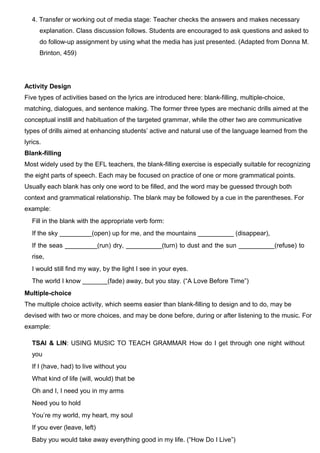 4. Transfer or working out of media stage: Teacher checks the answers and makes necessary
explanation. Class discussion follows. Students are encouraged to ask questions and asked to
do follow-up assignment by using what the media has just presented. (Adapted from Donna M.
Brinton, 459)
Activity Design
Five types of activities based on the lyrics are introduced here: blank-filling, multiple-choice,
matching, dialogues, and sentence making. The former three types are mechanic drills aimed at the
conceptual instill and habituation of the targeted grammar, while the other two are communicative
types of drills aimed at enhancing students’ active and natural use of the language learned from the
lyrics.
Blank-filling
Most widely used by the EFL teachers, the blank-filling exercise is especially suitable for recognizing
the eight parts of speech. Each may be focused on practice of one or more grammatical points.
Usually each blank has only one word to be filled, and the word may be guessed through both
context and grammatical relationship. The blank may be followed by a cue in the parentheses. For
example:
Fill in the blank with the appropriate verb form:
If the sky _________(open) up for me, and the mountains __________ (disappear),
If the seas _________(run) dry, __________(turn) to dust and the sun __________(refuse) to
rise,
I would still find my way, by the light I see in your eyes.
The world I know _______(fade) away, but you stay. (“A Love Before Time”)
Multiple-choice
The multiple choice activity, which seems easier than blank-filling to design and to do, may be
devised with two or more choices, and may be done before, during or after listening to the music. For
example:
TSAI & LIN: USING MUSIC TO TEACH GRAMMAR How do I get through one night without
you
If I (have, had) to live without you
What kind of life (will, would) that be
Oh and I, I need you in my arms
Need you to hold
You’re my world, my heart, my soul
If you ever (leave, left)
Baby you would take away everything good in my life. (“How Do I Live”)
 