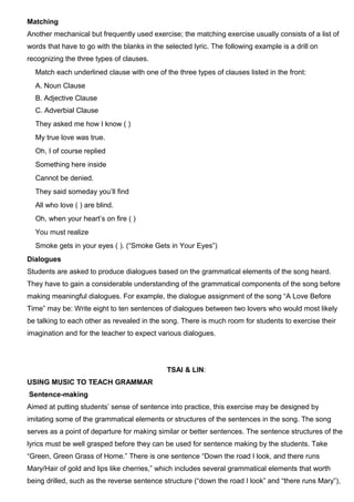 Matching
Another mechanical but frequently used exercise; the matching exercise usually consists of a list of
words that have to go with the blanks in the selected lyric. The following example is a drill on
recognizing the three types of clauses.
Match each underlined clause with one of the three types of clauses listed in the front:
A. Noun Clause
B. Adjective Clause
C. Adverbial Clause
They asked me how I know ( )
My true love was true.
Oh, I of course replied
Something here inside
Cannot be denied.
They said someday you’ll find
All who love ( ) are blind.
Oh, when your heart’s on fire ( )
You must realize
Smoke gets in your eyes ( ). (“Smoke Gets in Your Eyes”)
Dialogues
Students are asked to produce dialogues based on the grammatical elements of the song heard.
They have to gain a considerable understanding of the grammatical components of the song before
making meaningful dialogues. For example, the dialogue assignment of the song “A Love Before
Time” may be: Write eight to ten sentences of dialogues between two lovers who would most likely
be talking to each other as revealed in the song. There is much room for students to exercise their
imagination and for the teacher to expect various dialogues.
TSAI & LIN:
USING MUSIC TO TEACH GRAMMAR
Sentence-making
Aimed at putting students’ sense of sentence into practice, this exercise may be designed by
imitating some of the grammatical elements or structures of the sentences in the song. The song
serves as a point of departure for making similar or better sentences. The sentence structures of the
lyrics must be well grasped before they can be used for sentence making by the students. Take
“Green, Green Grass of Home.” There is one sentence “Down the road I look, and there runs
Mary/Hair of gold and lips like cherries,” which includes several grammatical elements that worth
being drilled, such as the reverse sentence structure (“down the road I look” and “there runs Mary”),
 